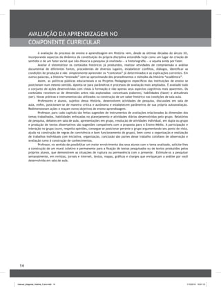 14
AVALIAçãO DA APRENDIZAGEM NO
COMPONENTE CURRICULAR
A avaliação do processo de ensino e aprendizagem em História vem, desde as últimas décadas do século XX,
incorporando aspectos da dinâmica da constituição da própria disciplina entendida hoje como um lugar de criação de
sentidos e de um fazer social que não dissocia a pesquisa já realizada — a historiografia — e aquela ainda por fazer.
Avaliar é sistematizar os conteúdos históricos já produzidos, realizar atividades de compreensão e análise
documental de diferentes fontes, procedentes de diversos lugares, estabelecer conflitos, diálogos, identificar as
condições de produção e não simplesmente apreender os “contextos” já determinados e as explicações correntes. Em
outras palavras, a História “ensinada” vem se aproximando dos procedimentos e métodos da História “acadêmica”.
Assim, as políticas públicas educacionais e os Projetos Pedagógicos específicos das instituições de ensino se
posicionam num mesmo sentido. Aponta-se para parâmetros e processos de avaliação mais ampliados. É avaliado todo
o conjunto de ações desenvolvidas com vistas à formação e não apenas seus aspectos cognitivos mais aparentes. Os
conteúdos revestem-se de dimensões antes não exploradas: conceituais (saberes), habilidades (fazer) e atitudinais
(ser). Novas práticas e instrumentos são utilizados na construção de um saber histórico nas condições de sala aula.
Professores e alunos, sujeitos dessa História, desenvolvem atividades de pesquisa, discussões em sala de
aula, enfim, posicionam-se de maneira crítica e autônoma e estabelecem parâmetros de sua própria autoavaliação.
Redimensionam ações e traçam novos objetivos de ensino-aprendizagem.
Professor, para cada capítulo são feitas sugestões de instrumentos de avaliações relacionadas às dimensões dos
temas trabalhados, habilidades enfocadas no planejamento e atividades diárias desenvolvidas pelo grupo. Relatórios
de pesquisa, debates em sala de aula, apresentações em grupo, resolução de atividades individual, em dupla ou grupo
e produção de textos dissertativos são sugestões compatíveis com a proposta para o Ensino Médio. A participação e
interação no grupo (ouve, respeita opiniões, consegue se posicionar perante o grupo argumentando seu ponto de vista,
ajuda na construção de regras de convivência e bom funcionamento do grupo), bem como a organização e realização
de trabalhos individuais com iniciativa, organização, conclusão são partes desse trabalho cotidiano de observação e
avaliação rumo à construção de conhecimentos.
Professor, no sentido de possibilitar um maior envolvimento dos seus alunos com o tema analisado, solicite-lhes
a construção de um mural coletivo e permanente para a fixação de textos pesquisados ou de textos produzidos pelos
próprios alunos, que demonstrem as situações de ruptura ou permanência com o presente. Estimule-os a pesquisar
semanalmente, em revistas, jornais e internet, textos, mapas, gráficos e charges que enriqueçam a análise por você
desenvolvida em sala de aula.
manual_pitagoras_história_3 ano.indd 14 1/10/2010 16:47:10
 