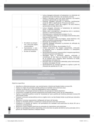 20
H
S
I
•	 	Leitura dialogada enfocando os fundamentos e as distinções do
pensamento social reformista e do socialismo marxista.
•	 	Análise e discussão a partir dos textos históricos e da matéria
jornalística apresentada ao longo desse tema.
•	 	Exposição dialogada enfocando as diferentes manifestações
sociais de 1848 e o significado de ‘Primavera dos Povos’.
•	 Análise e discussão a partir das imagens e do texto histórico
apresentados ao longo desse tema.
2.a
•	 Do ludismo ao anarquis-
mo: a força das utopias
transformadoras
•	 Nacionalismos: a auto-
determinação dos povos
•	 De olho no vestibular
•	 	Leitura dialogada enfocando os fundamentos do catolicismo
social e a doutrina anarquista.
•	 	Debate sobre convergências e divergências entre o socialismo
marxista e a doutrina anarquista.
•	 	Orientação para a resolução das atividades 12 a 16.
•	 	Leitura dialogada, enfocando as estratégias desenvolvidas pelas
Internacionais Socialistas.
•	 	Análise e discussão a partir de imagens, textos históricos e da
matéria jornalística apresentados ao longo desse tema.
•	 	Resolução das atividades 17 e 18.
•	 Exposição dialogada enfocando os processos de unificação da
Itália e da Alemanha.
•	 	Resolução, com os alunos, das atividades 19 a 21.
•	 Análise comparativa das imagens apresentadas, enfocando
as distinções entre o socialismo científico e o anarquismo
(Atividades 22).
•	 Aprofundamento do tema ‘Comuna de Paris’enquanto experiência
socialista de governo (Atividade 23).
•	 Abordagem sobre o movimento operário, enfocando a
consideração de Karl Marx ao movimento ludita. Construção
de um paralelo com a dinâmica desse movimento no mundo
contemporâneo (Atividade 24).
•	 Discussão sobre os pressupostos defendidos pelas Internacionais
Socialistas (Atividades 25 e 26)
•	 Aprofundamento do conteúdo analisado no capítulo a partir da
resolução das questões de 27 a 36.
Sequência 2
A inserção da América no cenário econômico mundial: um estudo comparativo entre Estados
Unidos e América Latina
Tempo previsto: 2 semanas
Objetivos específicos
•	 	Identificar os diferentes processos que caracterizaram a história dos Estados Unidos no século XIX.
•	 	Explicar as origens dos principais partidos políticos da realidade norte-americana atual.
•	 	Justificar os motivos da 2.a
Guerra de Independência contra a Inglaterra.
•	 	Contextualizar a formulação da Doutrina Monroe e do princípio do ‘Destino Manifesto’.
•	 	Caracterizar os estágios do processo expansionista dos Estados Unidos a partir de sua independência.
•	 	Explicar a importância política e social do ‘homestead act’ para a política de fronteiras praticada no século XIX
pelos Estados Unidos.
•	 	Comparar a estrutura socioeconômica entre as regiões norte e sul dos Estados Unidos no período que antecede a
guerra civil.
•	 	Relacionar o processo expansionista à deflagração da Guerra de Secessão.
•	 	Analisar os resultados políticos, econômicos e sociais da Guerra Civil norte-americana.
•	 	Estabelecer as relações de ruptura e de permanência da realidade norte-americana do século XIX com a
conjuntura contemporânea.
•	 	Relacionar a Guerra Hispano-Americana às pretensões do imperialismo norte-americano.
•	 	Explicar as estratégias da política imperialista norte-americana nos países da América Latina praticadas entre o
governo de Theodore Roosevelt e Woodrow Wilson.
manual_pitagoras_história_3 ano.indd 20 1/10/2010 16:47:11
 