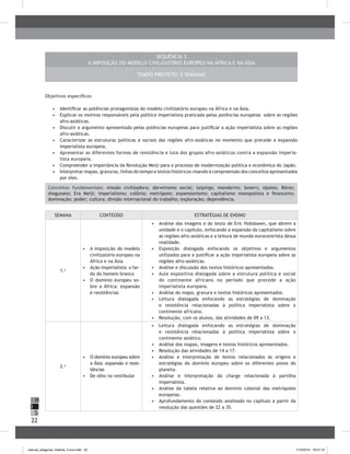 22
H
S
I
SeqUência 3
A imposição do modelo civilizatório europeu na África e na Ásia
Tempo previsto: 2 semanas
Objetivos específicos
•	 	Identificar as potências protagonistas do modelo civilizatório europeu na África e na Ásia.
•	 	Explicar os motivos responsáveis pela política imperialista praticada pelas potências europeias sobre as regiões
afro-asiáticas.
•	 	Discutir o argumento apresentado pelas potências europeias para justificar a ação imperialista sobre as regiões
afro-asiáticas.
•	 	Caracterizar as estruturas políticas e sociais das regiões afro-asiáticas no momento que precede a expansão
imperialista europeia.
•	 Apresentar as diferentes formas de resistência e luta dos grupos afro-asiáticos contra a expansão imperia-
lista europeia.
•	 Compreender a importância da Revolução Meiji para o processo de modernização política e econômica do Japão.
•	 	Interpretar mapas, gravuras, linhas do tempo e textos históricos visando à compreensão dos conceitos apresentados
por eles.
Conceitos fundamentais: missão civilizadora; darwinismo social; taipings; mandarins; boxers; sipaios; Böres;
shogunato; Era Meiji; imperialismo; colônia; metrópole; expansionismo; capitalismo monopolista e financeiro;
dominação; poder; cultura; divisão internacional do trabalho; exploração; dependência.
SEMANA CONTEÚDO ESTRATÉGIAS DE ENSINO
1.a
•	 A imposição do modelo
civilizatório europeu na
África e na Ásia
•	 Ação imperialista: o far-
do do homem branco
•	 O domínio europeu so-
bre a África: expansão
e resistências
•	 	Análise das imagens e do texto de Eric Hobsbawn, que abrem a
unidade e o capítulo, enfocando a expansão do capitalismo sobre
as regiões afro-asiáticas e a leitura de mundo eurocentrista dessa
realidade.
•	 	Exposição dialogada enfocando os objetivos e argumentos
utilizados para a justificar a ação imperialista europeia sobre as
regiões afro-asiáticas.
•	 	Análise e discussão dos textos históricos apresentados.
•	 Aula expositiva dialogada sobre a estrutura política e social
do continente africano no período que precede a ação
imperialista europeia.
•	 	Análise do mapa, gravura e textos históricos apresentados.
•	 Leitura dialogada enfocando as estratégias de dominação
e resistência relacionadas à política imperialista sobre o
continente africano.
•	 Resolução, com os alunos, das atividades de 09 a 13.
2.a
•	 O domínio europeu sobre
a Ásia: expansão e resis-
tências
•	 De olho no vestibular
•	 Leitura dialogada enfocando as estratégias de dominação
e resistência relacionadas à política imperialista sobre o
continente asiático.
•	 	Análise dos mapas, imagens e textos históricos apresentados.
•	 	Resolução das atividades de 14 a 17.
•	 	Análise e interpretação de textos relacionados às origens e
estratégias do domínio europeu sobre os diferentes povos do
planeta.
•	 	Análise e interpretação da charge relacionada à partilha
imperialista.	
•	 Análise da tabela relativa ao domínio colonial das metrópoles
europeias.
•	 	Aprofundamento do conteúdo analisado no capítulo a partir da
resolução das questões de 22 a 35.
manual_pitagoras_história_3 ano.indd 22 1/10/2010 16:47:12
 