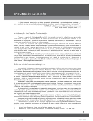 3
APRESENTAÇÃO DA COLEÇÃO
“[...] sem memória, sem a leitura dos restos do passado, não pode haver o reconhecimento das diferenças [...]
nem a tolerância das ricas complexidades e instabilidades de identidades pessoais, culturais, políticas e nacionais [...]”
(HUYSSEN, A. Seduzidos pela memória: arquitetura, monumentos,
mídia. Rio de Janeiro: Aeroplano, 2000. p.72.)
A elaboração da Coleção Ensino Médio
Professor, a proposta de História para o Ensino Médio sistematizada nos materiais pedagógicos aqui apresentados
funda-se em um tripé: 1- reflexões advindas da prática de sala de aula e do uso de materiais similares ao aqui
desenvolvido; 2- apropriação e sistematização de reflexões acadêmicas sobre a História; 3- reflexões sobre a educação
e elaboração do conhecimento histórico no ambiente escolar.
Os autores, para escreverem cada capítulo, escolherem cada imagem, elaborarem cada atividade, debateram
entre si, com seus colegas e também tinham em mente os futuros leitores (professores e alunos do Ensino Médio). O
resultado de cada escolha, e aquelas que ficaram de fora, é fruto dessa tensão, da multiplicidade de vozes, muitas
vezes não explicitadas no texto final. Este procedimento de pesquisa, de idas e vindas utilizado na confecção dos
livros de Ensino Médio, constitui-se no nosso próprio ofício: o debate historiográfico que evita as saídas fáceis, já
estabelecidas e padronizadas.
O processo de elaboração do material aqui apresentado aponta também relações entre forma e conteúdo. Na
concepção que temos hoje de conhecimento histórico, os sujeitos (autores) não se separam do objeto do conhecimento
(realidade história), pois o objeto é construído pelo sujeito com a ajuda de conceitos, teorias e documentos. As
abordagens e perspectivas apresentadas nesta Coleção resultam de discussões, leituras, análises e interpretação de
fontes diversas e teorias organizadoras dos objetos.
Referenciais teórico-metodológicos
A concepção de História e seu arcabouço metodológico tomados por referência pelos autores buscam potencializar
a capacidade de problematizar os processos históricos. Professores e alunos são estimulados a irem além das evidências
mais imediatas. A apresentação dos temas e das questões procura ampliar as informações apresentando novos tipos de
fontes, estabelecendo relações entre diferentes temporalidades e apontado para a história como experiência vivida.
Assim, a Coleção para o Ensino Médio dialoga com documentos como os Parâmetros Curriculares Nacionais
de História e a Proposta Pedagógica da Rede de Ensino e indica a valorização do trabalho específico, realizado por
professores e alunos na produção de um saber que não reforce as hierarquias sociais, que não modele e generalize as
dimensões de tempo e de espaço.
Professores e alunos podem assim refletir sobre questões que afligem a sociedade contemporânea, sendo capazes
de perceber a temporalidade histórica para além da sucessão cronológica. O presente, como indica os concursos para
ingresso no terceiro grau e o Enem, recebe atenção especial em atividades específicas e em textos que estabelecem
correlações com as temáticas abordadas.
Os conceitos históricos trabalhados em cada unidade são entendidos como construções, não estão estabelecidos
a priori. Os sujeitos (professores e alunos) produzem saberes ao “desmontar” um texto, um documento e analisá-lo,
comparando com outros pontos de vista e acontecimentos. Explicitam-se o lugar do documento, sua autoria, seu suporte,
suas condições de produção, época e símbolos 1
.
Professores e alunos, ao estabelecerem argumentações referentes a problemas e buscar explicações históricas, de-
senvolvem uma metodologia própria de investigação histórica pautada pela articulação entre conceitos e eventos históricos2
.
A preocupação com a apresentação de diferentes fontes documentais (iconográficas, mapas, tabelas) é articulada
ao conteúdo historiográfico de cada unidade. São também dispositivos para novas pesquisas e questionamentos.
Cabe ressaltar que, do ponto de vista da própria linguagem, toda a Coleção para o Ensino Médio não apresenta
um texto corrido, meramente informativo. Os documentos de época, fontes iconográficas, textos historiográficos,
1	 SCHMIDT, M. A.; CAINELLI, M. Ensinar história. São Paulo: Scipione, 2004. p.149-150.
2	 MATTOZZI, Ivo. Enseñar a escribir sobre la Historia. In: Enseñanza de las Ciências Sociales, n. 3, p. 39-48, 2004.
manual_pitagoras_história_3 ano.indd 3 1/10/2010 16:47:01
 