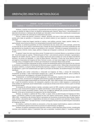 32
Orientações didático-metodológicas	
Unidade - Europa e América no século XIX
Capítulo 1 – O embate entre as correntes liberais e os socialismos no século XIX
Professor, o capítulo, em sua estrutura, é apresentado de forma interativa; portanto, é necessário que se responda
a todas as questões ao longo do texto na sequência apresentada pelo material. Dessa forma, o encaminhamento e a
observância da leitura e a realização das atividades que intercalam o texto favorecerão a interlocução necessária para
um processo mais efetivo de construção do conhecimento pelo aluno.
Procure, sempre que possível, promover o debate, deixando claro para o aluno que não existem respostas
prontas para todas as questões e é necessário que ele próprio elabore as suas respostas e se posicione quando
solicitado.
Estimule a análise das imagens inseridas no capítulo, como gráficos, gravuras, mapas, quadros, tabelas, etc.,
oportunizando novas formas de leitura e de interpretação do processo histórico pelo aluno.
Professor, no sentido de possibilitar um maior envolvimento dos seus alunos com o tema analisado, solicite-lhes
a construção de um mural coletivo e permanente para a fixação de textos pesquisados ou de textos produzidos por eles
que demonstrem as situações de ruptura ou permanência com o presente. Estimule-os a pesquisar semanalmente, em
revistas, jornais e Internet, textos, mapas, gráficos e charges que enriqueçam a análise por você desenvolvida em sala
de aula.
O capítulo 1 deste livro tem como tema central ‘O embate entre as correntes liberais e os socialismos no século
XIX’. Na primeira seção do capítulo, ‘Problematização do Tema’, como elemento presente motivador, é apresentada a
litogravura de Fredéric Sourrieu, alusiva a uma utópica marcha dos povos europeus em torno da estátua dos Direitos
Humanos e da Árvore da Liberdade, e o texto de René Remond, enfocando o triunfo das forças liberais contra as
prerrogativas restauradoras do Congresso de Viena. Estimule no aluno, com base nessa imagem e no texto apresentados,
a atitude crítica e investigativa sobre os fatores que estimularam as revoluções liberais desse período.
O século XIX na Europa compreende um elenco variável de manifestações políticas que expressa em seu conjunto
os sentimentos, as bandeiras e reivindicações de diferentes grupos e projetos sociais. Influenciado culturalmente pela
percepção romântica, o conjunto dessas manifestações expressou o desejo e a utopia de os diferentes povos europeus
se organizarem, a partir dos fundamentados que regem os princípios da liberdade, da autodeterminação e dos direitos
individuais.
Inaugurado pelo caráter aristocrático e restaurador do Congresso de Viena, o século XIX testemunhou,
inicialmente na Europa, a ação revolucionária burguesa que, a partir dos pressupostos liberais, sairá na defesa de
regimes constitucionais que assegurem a afirmação do Estado de Direito.
Paralelamente, as manifestações políticas agregaram o viés nacionalista, expondo a luta dos povos que, desde o
Congresso de Viena, encontravam-se subjugados politicamente ao poder dos impérios centrais.
Ao liberalismo burguês testemunhado nas revoluções de 1820, 1830 e 1848 contrapor-se-ão as doutrinas operárias,
que, a partir do socialismo marxista e do anarquismo, proporão a luta contra a ordem burguesa e a construção de
novos modelos de organização social fundamentados na supressão da divisão social entre os homens a partir da divisão
igualitária da riqueza.
Os processos de unificação italiano e alemão, concluídos a partir de 1870, coroarão a vertente nacionalista que
permeou a ação revolucionária burguesa nas regiões subordinadas à tutela estrangeira. No nível econômico, ressalta-
se o vínculo da vertente nacionalista italiana e alemã com as exigências definidas pelo processo de desenvolvimento
daqueles reinos que se encontravam em progressiva fase de industrialização.
Professor, ao explorar o subtítulo De Porto a Paris: a reação contra as determinações do Congresso de Viena,
explore inicialmente a defesa da classe burguesa em favor dos regimes constitucionais. Enfoque, nas Revoluções de
1820 e 1830, a coexistência das vertentes liberal e nacionalista nos movimentos revolucionários desse período. Explore,
nesse sentido, o documento sobre a independência da Grécia em relação ao domínio turco-otomano. Posteriormente,
explore no movimento liberal ‘Jornadas Gloriosas’ o triunfo da burguesia francesa contra as determinações restauradoras
do Congresso de Viena.
Ao trabalhar o subtítulo Do ludismo ao anarquismo: a força das utopias transformadoras, explore os diferentes
tipos de manifestações operárias decorrentes do processo de industrialização na Inglaterra.
Professor, ao explorar o pensamento social reformista, enfatize o caráter filantrópico dessa corrente, rotulada pelos
marxistas como socialismo utópico. É importante frisar que as expressões ‘socialismo utópico’ e ‘socialismo científico’
manual_pitagoras_história_3 ano.indd 32 1/10/2010 16:47:13
 