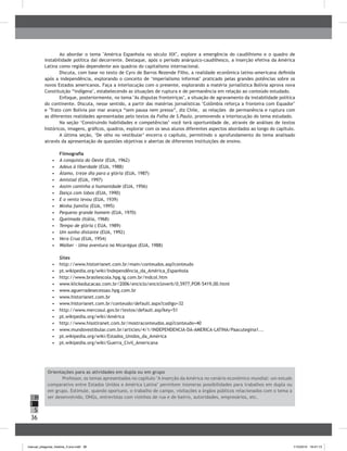 36
H
S
I
Ao abordar o tema "América Espanhola no século XIX", explore a emergência do caudilhismo e o quadro de
instabilidade política daí decorrente. Destaque, após o período anárquico-caudilhesco, a inserção efetiva da América
Latina como região dependente aos quadros do capitalismo internacional.
Discuta, com base no texto de Cyro de Barros Rezende Filho, a realidade econômica latino-americana definida
após a independência, explorando o conceito de ‘imperialismo informal’ praticado pelas grandes potências sobre os
novos Estados americanos. Faça a interlocução com o presente, explorando a matéria jornalística Bolívia aprova nova
Constituição “indígena", estabelecendo as situações de ruptura e de permanência em relação ao conteúdo estudado.
Enfoque, posteriormente, no tema "As disputas fronteiriças", a situação de agravamento da instabilidade política
do continente. Discuta, nesse sentido, a partir das matérias jornalísticas "Colômbia reforça a fronteira com Equador"
e "Trato com Bolívia por mar avança “sem pausa nem pressa”, diz Chile, as relações de permanência e ruptura com
as diferentes realidades apresentadas pelo textos da Folha de S.Paulo, promovendo a interlocução do tema estudado.
Na seção ‘Construindo habilidades e competências’ você terá oportunidade de, através de análises de textos
históricos, imagens, gráficos, quadros, explorar com os seus alunos diferentes aspectos abordados ao longo do capítulo.
A última seção, ‘De olho no vestibular’ encerra o capítulo, permitindo o aprofundamento do tema analisado
através da apresentação de questões objetivas e abertas de diferentes instituições de ensino.
Filmografia
•	 	A conquista do Oeste (EUA, 1962)
•	 	Adeus à liberdade (EUA, 1988)
•	 	Álamo, treze dia para a glória (EUA, 1987)
•	 	Amistad (EUA, 1997)
•	 	Assim caminha a humanidade (EUA, 1956)
•	 	Dança com lobos (EUA, 1990)
•	 	E o vento levou (EUA, 1939)
•	 	Minha família (EUA, 1995)
•	 	Pequeno grande homem (EUA, 1970)
•	 	Queimada (Itália, 1968)
•	 	Tempo de glória ( EUA, 1989)
•	 	Um sonho distante (EUA, 1992)
•	 	Vera Crua (EUA, 1954)
•	 	Walker – Uma aventura na Nicarágua (EUA, 1988)
Sites
•	 	http://www.histoirianet.com.br/main/conteudos.asp?conteudo
•	 	pt.wikipedia.org/wiki/Independência_da_América_Espanhola
•	 	http://www.brasilescola.hpg.ig.com.br/indcol.htm
•	 	www.klickeducacao.com.br/2006/enciclo/encicloverb/0,5977,POR-5419,00.html
•	 	www.aguerradesecessao.hpg.com.br
•	 	www.historianet.com.br
•	 	www.historianet.com.br/conteudo/default.aspx?codigo=32
•	 	http://www.mercosul.gov.br/textos/default.asp?key=51
•	 	pt.wikipedia.org/wiki/América
•	 	http://www.hisotiranet.com.br/mostraconteudos.asp?conteudo=40
•	 	www.mundovestibular.com.br/articles/4/1/INDEPENDENCIA-DA-AMERICA-LATINA/Paacutegina1...
•	 	pt.wikipedia.org/wiki/Estados_Unidos_da_América
•	 	pt.wikipedia.org/wiki/Guerra_Civil_Americana
Orientações para as atividades em dupla ou em grupo
Professor, os temas apresentados no capítulo "A inserção da América no cenário econômico mundial: um estudo
comparativo entre Estados Unidos e América Latina" permitem inúmeras possibilidades para trabalhos em dupla ou
em grupo. Estimule, quando oportuno, o trabalho de campo, visitações a órgãos públicos relacionados com o tema a
ser desenvolvido, ONGs, entrevistas com vizinhos de rua e de bairro, autoridades, empresários, etc.
manual_pitagoras_história_3 ano.indd 36 1/10/2010 16:47:13
 