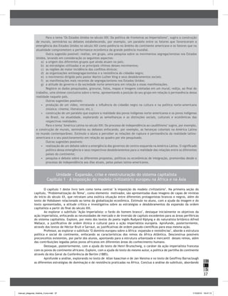 37
H
S
I
Unidade - Expansão, crise e reestruturação do sistema capitalista
Capítulo 1 – A imposição do modelo civilizatório europeu na África e na Ásia
O capítulo 1 deste livro tem como tema central "A imposição do modelo civilizatório". Na primeira seção do
capítulo, ‘Problematização do Tema’, como elemento motivador, são apresentadas duas imagens de capas de revistas
do início do século XX, que retratam uma exótica situação entre diferentes protagonistas brancos e negros, além do
texto de Hobsbawn relacionado ao tema da globalização econômica. Estimule no aluno, com a ajuda da imagem e do
texto apresentados, a atitude crítica e investigativa sobre as estratégias e desdobramentos da expansão da ordem
capitalista a partir do final do século XIX.
Ao explorar o subtítulo "Ação imperialista: o fardo do homem branco", destaque inicialmente os objetivos da
ação imperialista, enfocando as necessidades de mercado e de inversão de capitais excedentes para as áreas periféricas
do sistema capitalista. Explore, por meio dos textos do poeta inglês Rudyard Kiplyng e do naturalista britânico Alfred
Wallace, a justificativa de ordem étnica e cultural para a ação imperialista europeia. Aprofunde, posteriormente,
através dos textos de Héctor Bruit e Sarraut, as justificativas de ordem pseudo-científicas para essa mesma ação.
Professor, ao explorar o subtítulo "O domínio europeu sobre a África: expansão e resistências", aborde a estrutura
política e social do continente, enfocando as características dos reinos da África Atlântica. Desconstrua possíveis
preconceitos existentes, por parte dos alunos, apontando para a estrutura urbanizada e mercantil desses reinos, além
das contribuições legadas pelos povos africanos em diferentes áreas do conhecimento humano.
Destaque, posteriormente, com a ajuda do texto de Henri Brunschwig, o caráter da ação imperialista francesa
com os povos do continente africano. Explore, com a ajuda do texto do mesmo autor, a política de partilha do continente
através da Ata Geral da Conferência de Berlim (1885).
Aprofunde a análise, explorando no texto de Allan Isaacman e de Jan Vansina e no texto de Geoffrey Barraclough
as diferentes estratégias de dominação e de resistência praticadas na África. Conclua a análise do subtítulo, abordando
Para o tema "Os Estados Unidos no século XIX: Da política de fronteiras ao Imperialismo", sugira a construção
de murais, seminários ou debates estabelecendo, por exemplo, um paralelo entre os fatores que favoreceram a
emergência dos Estados Unidos no século XIX como potência no âmbito do continente americano e os fatores que na
atualidade comprometem a performance econômica da grande potência mundial.
Outra sugestão possível: realize, em grupo, uma pesquisa sobre os movimentos segregacionistas nos Estados
Unidos, levando em consideração os seguintes aspectos:
a)	 a origem dos diferentes grupos que ainda atuam no país;
b)	 as estratégias utilizadas e as principais vítimas desses movimentos;
c)	 as regiões de maior incidência dos conflitos étnicos;
d)	 as organizações antissegragacionistas e a resistência do cidadão negro;
e)	 o movimento dirigido pelo pastor Martin Luther King e seus desdobramentos sociais;
f)	 as manifestações mais recentes de segregacionismo nos Estados Unidos;
g)	 a atitude do governo e da sociedade norte-americana em relação a essas manifestações.
Registre os dados pesquisados, gravuras, fotos, mapas e imagens coletadas em um mural; redija, ao final do
trabalho, uma síntese conclusiva sobre o tema, apresentando a posição do seu grupo em relação à permanência dessa
realidade naquele país.
Outras sugestões possíveis:
•	 produção de um vídeo, retratando a influência do cidadão negro na cultura e na política norte-americana
(música; cinema; literatura; etc.);
•	 construção de um paralelo que explore a realidade dos povos indígenas norte-americanos e os povos indígenas
do Brasil, na atualidade, explorando as semelhanças e as distinções sociais, culturais e econômicas das
respectivas realidades.
Para o tema "América Latina no século XIX: Do processo de independência ao caudilhismo" sugira, por exemplo,
a construção de murais, seminários ou debates enfocando, por exemplo, as heranças coloniais na América Latina
no mundo contemporâneo. Estimule o aluno a perceber as relações de ruptura e permanência da realidade latino-
americana e o seu posicionamento em relação ao quadro por ele pesquisado.
Outras sugestões possíveis:
•	 realização de um debate sobre a emergência dos governos de centro-esquerda na América Latina. O significado
político dessa emergência e seus respectivos desdobramentos para a realidade das relações entre os diferentes
países do continente;
•	 pesquisa e debate sobre as diferentes propostas, políticas ou econômicas de integração, promovidas desde o
processo de independência aos dias atuais, pelos países latino-americanos.
manual_pitagoras_história_3 ano.indd 37 1/10/2010 16:47:13
 