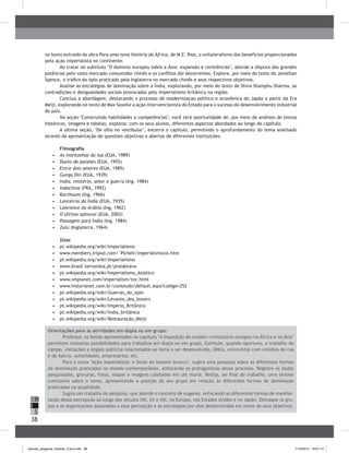 38
H
S
I
no texto extraído da obra Para uma nova história da África, de M.E. Rios, o unilateralismo dos benefícios proporcionados
pela ação imperialista no continente.
Ao tratar do subtítulo "O domínio europeu sobre a Ásia: expansão e resistências", aborde a disputa das grandes
potências pelo vasto mercado consumidor chinês e os conflitos daí decorrentes. Explore, por meio do texto de Jonathan
Spence, o tráfico do ópio praticado pela Inglaterra no mercado chinês e seus respectivos objetivos.
Analise as estratégias de dominação sobre a Índia, explorando, por meio do texto de Shiva Shamphu Sharma, as
contradições e desigualdades sociais provocadas pelo imperialismo britânico na região.
Conclua a abordagem, destacando o processo de modernizaçao politica e econômica do Japão a partir da Era
Meiji, explorando no texto de Max Savelle a ação intervencionista do Estado para o sucesso do desenvolvimento industrial
do país.
Na seção "Construindo habilidades e competências", você terá oportunidade de, por meio de análises de textos
históricos, imagens e tabelas, explorar, com os seus alunos, diferentes aspectos abordados ao longo do capítulo.
A última seção, "De olho no vestibular", encerra o capítulo, permitindo o aprofundamento do tema analisado
através da apresentação de questões objetivas e abertas de diferentes instituições.
Filmografia
•	 	As montanhas da lua (EUA, 1989)
•	 	Duelo de paixões (EUA, 1955)
•	 	Entre dois amores (EUA, 1985)
•	 	Gunga Din (EUA, 1939)
•	 	India, mistério, amor e guerra (Ing. 1984)
•	 	Indochina (FRA, 1992)
•	 	Karthoum (Ing, 1966)
•	 	Lanceiros da Índia (EUA, 1935)
•	 	Lawrence da Arábia (Ing, 1962)
•	 	O último samurai (EUA, 2003)
•	 	Passagem para Índia (Ing. 1984)
•	 	Zulu (Inglaterra, 1964)
Sites
•	 	pt.wikipedia.org/wiki/Imperialismo
•	 	www.members,tripod.com/`Picheli/imperialsmoxix.htm
•	 	pt.wikipedia.org/wiki/Imperialismo
•	 	www.brasil.terravista.pt/praiabrava
•	 	pt.wikipedia.org/wiki/Imperialismo_Asiático
•	 	www.smplanet.com/imperialism/toc.html
•	 	www.historianet.com.br/conteudo/default.aspx?codigo=252
•	 	pt.wikipedia.org/wiki/Guerras_do_ópio
•	 	pt.wikipedia.org/wiki/Levante_dos_boxers
•	 	pt.wikipedia.org/wiki/Império_Britânico
•	 	pt.wikipedia.org/wiki/Índia_britânica
•	 	pt.wikipedia.org/wiki/Restauração_Meiji
Orientações para as atividades em dupla ou em grupo:
Professor, os temas apresentados no capítulo "A imposição do modelo civilizatório europeu na África e na Ásia"
permitem inúmeras possibilidades para trabalhos em dupla ou em grupo. Estimule, quando oportuno, o trabalho de
campo, visitações a órgãos públicos relacionados ao tema a ser desenvolvido, ONGs, entrevistas com vizinhos de rua
e de bairro, autoridades, empresários, etc.
Para o tema "Ação imperialista: o fardo do homem branco", sugira uma pesquisa sobre as diferentes formas
de dominação praticadas no mundo contemporâneo, enfocando os protagonistas desse processo. Registre os dados
pesquisados, gravuras, fotos, mapas e imagens coletadas em um mural. Redija, ao final do trabalho, uma síntese
conclusiva sobre o tema, apresentando a posição do seu grupo em relação às diferentes formas de dominação
praticadas na atualidade.
Sugira um trabalho de pesquisa, que aborde o conceito de eugenia, enfocando as diferentes formas de manifes-
tação dessa percepção ao longo dos séculos XIX, XX e XXI, na Europa, nos Estados Unidos e no Japão. Destaque os gru-
pos e as organizações associadas a essa percepção e as estratégias por eles desenvolvidas em nome de seus objetivos.
manual_pitagoras_história_3 ano.indd 38 1/10/2010 16:47:14
 