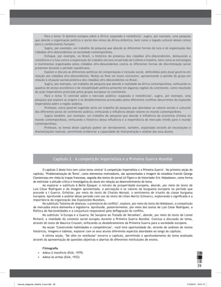 39
H
S
I
Capítulo 2 – A competição imperialista e a Primeira Guerra Mundial
O capítulo 2 deste livro tem como tema central "A competição imperialista e a Primeira Guerra". Na primeira seção do
capítulo, ‘Problematização do Tema’, como elementos motivadores, são apresentados a imagem do estadista francês George
Clamenceau em visita às tropas francesas, seguida dos textos do jornal Lê Figaro e do historiador Eric Hobasbawn, como forma
de estimular a atitude crítica e investigativa do aluno em relação ao desenvolvimento do tema.
Ao explorar o subtítulo A Belle Époque: o retrato da prosperidade europeia, aborde, por meio do texto de
Luís César Rodrigues e da imagem apresentada, a percepção e os valores da burguesia europeia no período que
precede a I Guerra. Enfatize, por meio do texto de Charles Morazé, o sentimento de triunfo da classe burguesa
europeia. Aprofunde a análise desse período com uso do texto de Lílian Moritz Schwarcs, explorando o significado e a
importância da organização das Exposições Mundiais.
No subtítulo "Sistema de alianças: o prenúncio do conflito", explore, por meio do texto de Hobsbawn, a competição
de mercados entre Alemanha e Inglaterra. Aprofunde, posteriormente, por meio dos textos de Luís César Rodrigues, a
Política de Nacionalidades e a conjuntura responsável pela deflagração do conflito.
No subtítulo "A Europa e a Guerra: De Sarajevo ao Tratado de Versalhes", aborde, por meio do texto de Lionel
Richard, a realidade do contexto social europeu durante a Primeira Guerra Mundial. Conclua a discussão do tema,
através do texto de Maurice Crouzet, enfocando os desdobramentos da Primeira Guerra para a sociedade europeia.
Na seção ‘Construindo habilidades e competências’, você terá oportunidade de, através de análises de textos
históricos, imagens e tabelas, explorar com os seus alunos diferentes aspectos abordados ao longo do capítulo.
A última seção, ‘De olho no vestibular’ encerra o capítulo, permitindo o aprofundamento do tema analisado
através da apresentação de questões objetivas e abertas de diferentes instituições de ensino.
Filmografia
•	 	Adeus à inocência (EUA, 1979)
•	 	Adeus às armas (EUA, 1932)
Para o tema "O domínio europeu sobre a África: expansão e resistência", sugira, por exemplo, uma pesquisa
que aborde a organização política e social dos reinos da África Atlântica, bem como o legado cultural desses reinos
para o conhecimento humano.
Sugira, por exemplo, um trabalho de pesquisa que aborde as diferentes formas de luta e de organização dos
cidadãos afro-descendentes na sociedade contemporânea.
Enfoque, por exemplo, no Brasil, o histórico da presença dos cidadãos afro-descendentes, destacando a
resistência e a luta contra a exploração do trabalho escravo no período de Colônia e Império, bem como as estratégias
e movimentos organizados pelos cidadãos afro-descendentes contra as diferentes formas de discriminação social
presentes durante o período republicano.
Explore e discuta as diferentes políticas de compensação e inclusão social, defendidas pelo atual governo em
relação aos cidadãos afro-descendentes. Redija ao final um texto conclusivo, apresentando a opinião do grupo em
relação à situação socioeconômica dos cidadãos afro-descendentes no Brasil.
Sugira, por exemplo, um trabalho de pesquisa que aborde a realidade da África contemporânea, enfocando os
quadros de atraso econômico e de instabilidade política presente em algumas regiões do continente, como resultado
da ação imperialista praticada pelos grupos europeus no continente.
Para o tema "O controle sobre o mercado asiático: expansão e resistências", sugira, por exemplo, uma
pesquisa que explore as origens e os desdobramentos provocados pelos diferentes conflitos decorrentes da expansão
imperialista sobre a região asiática.
Professor, outra possível sugestão seria um trabalho de pesquisa que abordasse os valores sociais e culturais
dos diferentes povos do continente asiático, enfocando a influência desses valores no mundo contemporâneo.
Sugira também, por exemplo, um trabalho de pesquisa que aborde a influência da economia chinesa no
mundo contemporâneo, enfocando o histórico dessa influência e a importância do mercado chinês para o mundo
contemporâneo.
Professor, os temas deste capítulo podem ser devidamente, também, explorados através de encenações e
dramatizações teatrais, permitindo evidenciar a capacidade de interpretação e análise dos seus alunos.
manual_pitagoras_história_3 ano.indd 39 1/10/2010 16:47:14
 