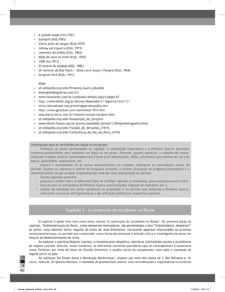 40
H
S
I
•	 	A grande ilusão (Fra,1937)
•	 	Gallipoli (AUS,1981)
•	 	Glória feita de sangue (EUA,1957)
•	 	Johnny vai à guerra (EUA, 1971)
•	 	Lawrence da Arábia (EUA, 1962)
•	 	Nada de novo no front (EUA, 1930)
•	 	1900 (Ita,1977)
•	 	O retorno do soldado (ING, 1982)
•	 	Os meninos da Rua Paulo — (Esta rua é nossa) ( Hungria/EUA, 1968)
•	 	Sargento York (EUA, 1941)
Sites
•	 pt.wikipedia.org/wiki/Primeira_Guerra_Mundial
•	 www.grandesguerras.com.br/
•	 www.historianet.com.br/conteudo/default.aspx?codigo=57
•	 http://www.dhnet.org.br.oficinas/dhparaiba/1/1aguerra.html/1/1
•	 www.culturabrasil.org/primeiraguerramundial.htm
•	 http://www.geocities.com/osentinela/1914.htm
•	 educaterra.terra.com.br/voltaire/mundo/sarajevo.htm
•	 pt.wikipedia.org/wiki/Assassinato_de_Sarajevo
•	 www.bibvirt.futuro.usp.br/acervo/paradidat/jornais/23filmprimeiraguerra.html
•	 pt.wikipedia.org/wiki/Tratado_de_Versalhes_(1919)
•	 pt.wikipedia.org/wiki/Conferência_de_Paz_de_Paris_(1919)
Orientações para as atividades em dupla ou em grupo:
Professor, os temas apresentados no capítulo "A competição imperialista e a Primeira Guerra" permitem
inúmeras possibilidades para trabalhos em dupla ou em grupo. Estimule, quando oportuno, o trabalho de campo,
visitações a órgãos públicos relacionados com o tema a ser desenvolvido, ONGs, entrevistas com vizinhos de rua e de
bairro, autoridades, empresários, etc.
Explore a possibilidade de os alunos desenvolverem um trabalho, enfocando as contradições sociais do
período. Explore os costumes e valores da burguesia europeia, a ilusória percepção do progresso permanente e o
desenvolvimento da paz armada. A apresentação pode ser uma teatralização do período.
Outras sugestões possíveis:
•	 pesquisa e análise sobre os diferentes tipos de conflitos vigentes na atualidade, procurando promover a inter-
locução com os motivadores da Primeira Guerra (nacionalismos; disputas de fronteiras; etc.);
•	 análise da realidade dos povos balcânicos na atualidade e no período que antecede a Primeira Guerra,
enfocando o processo de fragmentação e de unificação política nos respectivos períodos.
Capítulo 3 – A construção do socialismo na Rússia
O capítulo 3 deste livro tem como tema central "A construção do socialismo na Rússia". Na primeira seção do
capítulo, ‘Problematização do Tema’, como elementos motivadores, são apresentados a tela “Trabalhadores, despertai!”
do pintor russo Valentin Serov, seguido do texto de Jean Elleinstein, retratando aspectos relacionados ao processo
revolucionário russo, no período que o antecede, como forma de estimular a atitude crítica e investigativa do aluno em
relação ao desenvolvimento do tema.
Ao explorar o subtítulo Regime Czarista: o remanescente despótico, aborde as contradições sociais e econômicas
do regime czarista. Discuta, nesse momento, as diferentes correntes partidárias que se contrapunham à autocracia
russa. Enfatize, por meio do texto de Cláudio Vicentino, o quadro social do campesinato russo após a supressão do
regime servil no país.
No subtítulo "Do Ensaio Geral à Revolução Bolchevique", explore por meio dos textos de J. Del Defrasne e M.
Laran, Kátia M. de Queiroz Mattoso, a realidade do proletariado urbano, suas reivindicações e expectativas no contexto
manual_pitagoras_história_3 ano.indd 40 1/10/2010 16:47:14
 