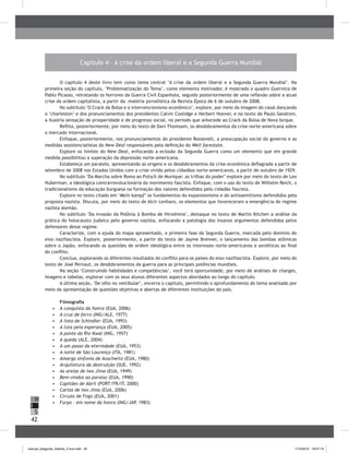 42
H
S
I
Capítulo 4 – A crise da ordem liberal e a Segunda Guerra Mundial
O capítulo 4 deste livro tem como tema central "A crise da ordem liberal e a Segunda Guerra Mundial". Na
primeira seção do capítulo, ‘Problematização do Tema’, como elemento motivador, é mostrado o quadro Guernica de
Pablo Picasso, retratando os horrores da Guerra Civil Espanhola, seguido posteriormente de uma reflexão sobre a atual
crise da ordem capitalista, a partir da matéria jornalística da Revista Época de 6 de outubro de 2008.
No subtítulo "O Crack da Bolsa e o intervencionismo econômico", explore, por meio da imagem do casal dançando
o ‘charleston’ e dos pronunciamentos dos presidentes Calvin Coolidge e Herbert Hoover, e no texto de Paulo Sandroni,
a ilusória sensação de prosperidade e de progresso social, no período que antecede ao Crack da Bolsa de Nova Iorque.
Reflita, posteriormente, por meio do texto de Davi Thomsom, os desdobramentos da crise norte-americana sobre
o mercado internacional.
Enfoque, posteriormente, nos pronunciamentos do presidente Roosevelt, a preocupação social do governo e as
medidas assistencialistas do New Deal responsáveis pela definição do Well farestate.
Explore os limites do New Deal, enfocando a eclosão da Segunda Guerra como um elemento que em grande
medida possibilitou a superação da depressão norte-americana.
Estabeleça um paralelo, apresentando as origens e os desdobramentos da crise econômica deflagrada a partir de
setembro de 2008 nos Estados Unidos com a crise vivida pelos cidadãos norte-americanos, a partir de outubro de 1929.
No subtítulo "Da Marcha sobre Roma ao Putsch de Munique: as trilhas do poder" explore por meio do texto de Leo
Huberman, a ideológica contrarrevolucionária do movimento fascista. Enfoque, com o uso do texto de Wilhelm Reich, o
tradicionalismo da educação burguesa na formação dos valores defendidos pelo cidadão fascista.
Explore no texto citado em ‘Mein kampf’ os fundamentos do expansionismo e do antissemitismo defendidos pela
proposta nazista. Discuta, por meio do texto de Alcir Lenharo, os elementos que favoreceram a emergência do regime
nazista alemão.
No subtítulo "Da invasão da Polônia à Bomba de Hiroshima", destaque no texto de Martin Kitchen a análise da
prática do holocausto judaico pelo governo nazista, enfocando a patologia dos insanos argumentos defendidos pelos
defensores desse regime.
Caracterize, com a ajuda do mapa apresentado, a primeira fase da Segunda Guerra, marcada pelo domínio do
eixo nazifascista. Explore, posteriormente, a partir do texto de Jayme Brenner, o lançamento das bombas atômicas
sobre o Japão, enfocando as questões de ordem ideológica entre os interesses norte-americanos e soviéticos ao final
do conflito.
Conclua, explorando os diferentes resultados do conflito para os países do eixo nazifascista. Explore, por meio do
texto de José Pernaut, os desdobramentos da guerra para as principais potências mundiais.
Na seção ‘Construindo habilidades e competências’, você terá oportunidade, por meio de análises de charges,
imagens e tabelas, explorar com os seus alunos diferentes aspectos abordados ao longo do capítulo.
A última seção, ‘De olho no vestibular’, encerra o capítulo, permitindo o aprofundamento do tema analisado por
meio da apresentação de questões objetivas e abertas de diferentes instituições do país.
Filmografia
•	 	A conquista da honra (EUA, 2006)
•	 	A cruz de ferro (ING/ALE, 1977)
•	 	A lista de Schindler (EUA, 1993)
•	 	A luta pela esperança (EUA, 2005)
•	 	A ponte do Rio Kwai (ING, 1957)
•	 	A queda (ALE, 2004)
•	 	A um passo da eternidade (EUA, 1953)
•	 	A noite de São Lourenço (ITA, 1981)
•	 	Amarga sinfonia de Auschwitz (EUA, 1980)
•	 	Arquitetura da destruição (SUE, 1992)
•	 	As areias de Iwo Jima (EUA, 1949)
•	 	Bem-vindos ao paraíso (EUA, 1990)
•	 	Capitães de Abril (PORT/FR/IT, 2000)
•	 	Cartas de Iwo Jima (EUA, 2006)
•	 	Círculo de Fogo (EUA, 2001)
•	 	Furyo – em nome da honra (ING/JAP, 1983)
manual_pitagoras_história_3 ano.indd 42 1/10/2010 16:47:14
 