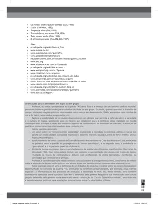 45
H
S
I
•	 	Os eleitos: onde o futuro começa (EUA,1983)
•	 	Stálin (EUA/HUN, 1992)
•	 	Tempos de viver (CHI,1993)
•	 	Testa-de-ferro por acaso (EUA,1976)
•	 	Tudo por um sonho (EUA,1995)
•	 	O último imperador (EUA,ITA,ING,1987)
Sites
•	 	pt.wikipedia.org/wiki/Guerra_Fria
•	 	www.europa.eu.int
•	 	www.suapesquisa.com/guerrafria
•	 	www.socialistinternational.org
•	 	educaterra.terra.com.br/voltaire/mundo/guerra_fria.htm
•	 	www.wto.org
•	 	www.klickeducacao.com.br/conteudo
•	 	pt.wikipedia.org/wiki/Macartismo -
•	 	www.vestigios.hpg.com.br/2guerra
•	 	www.rizzati,net/urss/arquivos
•	 	pt.wikipedia.org/wiki/Crise_dos_mísseis_de_Cuba
•	 	www.envolverde.com.br/colunistas/arquivo
•	 	www1.folha.uol.com.br/folha/mundo/ult94u396741.shtml
•	 	www.castelo.com.br/projetos/2guerra
•	 	pt.wikipedia.org/wiki/Martin_Luther_King_Jr
•	 	www.sobresites.com/socialismo/artigos/guerrafria
•	 	www.ecn.co.uk/PopArt/
Orientações para as atividades em dupla ou em grupo
Professor, os temas apresentados no capítulo "A Guerra Fria e a ameaça de um terceiro conflito mundial"
permitem inúmeras possibilidades para trabalhos de dupla ou em grupo. Estimule, quando oportuno, o trabalho de
campo, visitações a órgãos públicos relacionados com o tema a ser desenvolvido, ONGs, entrevistas com vizinhos de
rua e de bairro, autoridades, empresários, etc.
Explore a possibilidade de os alunos desenvolverem um debate que permita a reflexão sobre a sociedade
e a cultura de massa, apontando para os fatores que colaboram para a definição dessa realidade no mundo
contemporâneo. Enfoque o papel dos diferentes agentes de comunicação, os interesses de mercado, a definição de
padrões e comportamentos relacionados a esse contexto, etc.
Outras sugestões possíveis:
•	 um painel sobre os ‘remanescentes socialistas’, explorando a realidade econômica, política e social dos
países que ainda adotam a proposta inspirada na doutrina marxista (Cuba; Coreia do Norte; Vietnã; China;
Angola; Moçambique);
•	 aprofundamento de temas clássicos da Guerra Fria como o Machartismo e a Crise dos Mísseis em Cuba, enfocando
no primeiro tema a questão da propaganda e do ‘terror psicológico’, e no segundo tema, a eminência da
‘guerra total’ e o importante papel da diplomacia;
•	 divisão da turma em grupos, para o aprofundamento da análise das diferentes manifestações libertárias da
década de 1960. Esse tema poderá incluir, por exemplo, a apresentação dos alunos com trajes de época,
revelando os traços da contracultura, debates com profissionais da mídia (jornalistas, escritores), ou
convidados que vivenciaram o período.
Professor, é também oportuno nesse contexto a discussão sobre o protagonismo juvenil, como forma de refletir
sobre a importância da percepção política dos alunos diante dos desafios sociais apresentados no mundo atual.
Outra sugestão possível seria a definição de um trabalho de pesquisa e análise sobre os avanços tecnológicos
testemunhados no contexto da Guerra Fria, enfocando os benefícios proporcionados, por exemplo, pela ‘corrida
espacial’; a informatização dos processos de produção; a tecnologia hi-tech; etc. Neste sentido, seria também
interessante a pesquisa sobre o projeto ‘Star War’s’ defendido pelo governo Reagan e a sua interlocução com o atual
projeto defendido pelo governo norte-americano sobre a construção do ‘Escudo Espacial Antimísseis’, seus objetivos
e desdobramentos políticos para as relações internacionais entre Estados Unidos e Rússia.
manual_pitagoras_história_3 ano.indd 45 1/10/2010 16:47:15
 