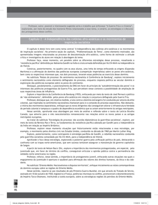 46
H
S
I
Capítulo 2 – A Independência das colônias afro-asiáticas e os movimentos de
inspiração socialista
O capítulo 6 deste livro tem como tema central "A Independência das colônias afro-asiáticas e os movimentos
de inspiração socialista". Na primeira seção do capítulo, ‘Problematização do Tema’, como elemento motivador, são
apresentadas imagens relacionadas ao processo de descolonização afro-asiático, como forma de estimular a atitude
crítica e investigativa do aluno em relação à abordagem do tema.
Professor faça, nesse momento, um paralelo sobre as diferentes estratégias desse processo, ressaltando a
‘resistência pacífica’ defendida por Mahatma Gandhi na Índia e a luta armada defendida por Ho Chi Minh na independência
do Vietnã.
Construa, posteriormente, no quadro com os seus alunos, uma linha do tempo enfocando as origens (Expansão
Marítima) e a afirmação do domínio das potências europeias (competição imperialista) sobre os povos afro-asiáticos,
bem como os respectivos interesses que, nos dois processos, levaram essas potências ao exercício desse domínio.
No subtítulo "Raízes do processo: Do sentimento nacionalista à Conferência de Bandung", explore inicialmente
o sentimento nacionalista como elemento deflagrador do processo, enquanto resposta política ao secular domínio e
exploração das potências europeias sobre os povos do continente.
Destaque, paralelamente, o posicionamento da ONU em favor do princípio da ‘autodeterminação dos povos’ e os
interesses das potências protagonistas da Guerra Fria, que percebiam nesse contexto a possibilidade de ampliação de
suas respectivas áreas de influência.
Explore a importância da Conferência de Bandung (1955), enfocando por meio do texto de José Pernaul a política
de ‘não alinhamento’, defendida pelos povos afro-asiáticos em relação à conjuntura deflagrada pela Guerra Fria.
Professor, destaque que, em relativa medida, a luta contra o domínio estrangeiro foi conduzida por setores da elite
colonial, que inspiradas no sentimento nacionalista chamaram para si o comando do processo separatista. Não obstante,
a vitória dos movimentos separatistas, enfoque que os novos dirigentes não conseguiram alterar a infraestrutura herdada
do período colonial e tampouco o quadro de dependência econômica que os uniam anteriormente às antigas metrópoles.
Nesse sentido, aprofunde essa abordagem por meio da análise e reflexão sobre o texto de Letícia Bicalho
Canedo, que adverte para o viés neocolonialista remanescente nas relações entre os novos países e as antigas
metrópoles europeias.
Ao tratar do subtítulo "Estratégias do processo: dos acordos diplomáticos às guerrilhas socialistas", explore, por
meio do texto da Revista Paz e Terra, os fundamentos da resistência pacífica adotada por Gandhi para a independência
da Índia em relação ao Império Britânico.
Professor, explore nesse momento situações que historicamente estão relacionadas a essa estratégia, por
exemplo, o movimento pelos direitos civis nos Estados Unidos, conduzido na década de 1960 por Martin Luther King.
Explore, posteriormente, como contraponto à estratégia pacifista de Gandhi, a rebelião nacionalista conduzida
pela guerrilha socialista comandada por Ho Chi Minh, para a independência do Vietnã.
Aprofunde o foco dessa estratégia, explorando a posterior guerra pela unificação política do país, destacando o
confronto com as tropas norte-americanas, que sem sucesso tentaram assegurar a manutenção do governo capitalista
de Saigon.
A partir do texto de Nelson Bacic Olic, explore a importância dos movimentos protagonizados, em especial, pela
juventude que, em favor do término do conflito, conseguiram articular a opinião pública contra a permanência dos
soldados norte-americanos na região.
Professor, reforce, nesse sentido, a importância do protagonismo juvenil, enfocando outras situações nas quais o
engajamento da juventude é oportuno e saudável para afirmação dos valores dos direitos humanos, da ética e da cida-
dania.
No subtítulo "Oriente Médio: Nacionalismos e disputas territoriais", enfoque inicialmente as raízes contemporâneas
do domínio europeu sobre as regiões do Oriente Médio.
Nesse sentido, reporte-se aos resultados de pós-Primeira Guerra Mundial, em que através do Tratado de Sèvres,
assinado em 10 de outubro de 1920, Inglaterra e França, potências vitoriosas no conflito, promoveram o desmembramento
do Império Turco-Otamano, instituindo a tutela europeia, sobre as estratégicas regiões do petróleo do Oriente Médio.
Professor, outra possível e interessante sugestão seria o trabalho que enfocasse “A Guerra Fria e o Cinema”,
explorando, por meio do estudo dos inúmeros filmes relacionados a esse tema, o cenário, as estratégias e o discurso
dos protagonistas desse conflito.
manual_pitagoras_história_3 ano.indd 46 1/10/2010 16:47:15
 
