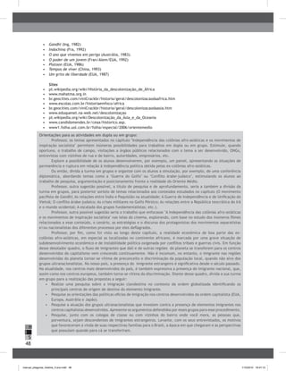 48
H
S
I
•	 	Gandhi (Ing, 1982)
•	 	Indochina (Fra, 1992)
•	 	O ano que vivemos em perigo (Austrália, 1983).
•	 	O poder de um jovem (Fran/Alem/EUA, 1992)
•	 	Platoon (EUA, 1986)
•	 	Tempos de viver (China, 1993)
•	 	Um grito de liberdade (EUA, 1987)
Sites
•	 	pt.wikipedia.org/wiki/História_da_descolonização_de_África
•	 	www.mahatma.org.in
•	 	br.geocities.com/viniCrackbr/historia/geral/descolonizacaodaafrica.htm
•	 	www.escolas.com.br/historiaemfoco/africa
•	 	br.geocities.com/viniCrackbr/historia/geral/descolonizacaodaasia.htm
•	 	www.eduquenet.na-web.net/descolonizaçao
•	 	pt.wikipedia.org/wiki/Descolonização_da_Ásia_e_da_Oceania
•	 	www.candidomendes.br/ceaa/historico.asp.
•	 	www1.folha.uol.com.br/folha/especial/2006/orientemedio
Orientações para as atividades em dupla ou em grupo:
Professor, os temas apresentados no capítulo "Independência das colônias afro-asiáticas e os movimentos de
inspiração socialista" permitem inúmeras possibilidades para trabalhos em dupla ou em grupo. Estimule, quando
oportuno, o trabalho de campo, visitações a órgãos públicos relacionados com o tema a ser desenvolvido, ONGs,
entrevistas com vizinhos de rua e de bairro, autoridades, empresários, etc.
Explore a possibilidade de os alunos desenvolverem, por exemplo, um painel, apresentando as situações de
permanência e ruptura em relação à independência política obtida pelas ex-colônias afro-asiáticas.
Ou então, divida a turma em grupos e organize com os alunos a simulação, por exemplo, de uma conferência
diplomática, abordando temas como a ‘Guerra do Golfo’ ou ‘Conflito árabe-judaico’, estimulando os alunos ao
trabalho de pesquisa, argumentação e posicionamento frente a realidade do Oriente Médio.
Professor, outra sugestão possível, a título de pesquisa e de aprofundamento, seria a também a divisão da
turma em grupos, para posterior sorteio de temas relacionados aos conteúdos estudados no capítulo (O movimento
pacifista de Gandhi; As relações entre Índia e Paquistão na atualidade; A Guerra de Independência e de Unificação do
Vietnã; O conflito árabe-judaico; As crises militares no Golfo Pérsico; As relações entre a República teocrática do Irã
e o mundo ocidental; A escalada dos grupos fundamentalistas; etc.).
Professor, outra possível sugestão seria o trabalho que enfocasse "A Independência das colônias afro-asiáticas
e os movimentos de inspiração socialista" nas telas do cinema, explorando, com base no estudo dos inúmeros filmes
relacionados a esse conteúdo, o cenário, as estratégias e o discurso dos protagonistas dos movimentos separatistas
e/ou nacionalistas dos diferentes processos por eles deflagrados.
Professor, por fim, como foi visto ao longo deste capítulo, a realidade econômica de boa parte das ex-
colônias afro-asiáticas, em especial as localizadas no continente africano, é marcada por uma grave situação de
subdesenvolvimento econômico e de instabilidade política oxigenada por conflitos tribais e guerras civis. Em função
desse desolador quadro, o fluxo de imigrantes que dali e de outras regiões do planeta se transferem para os centros
desenvolvidos do capitalismo vem crescendo continuamente. Não é incomum, no entanto, o imigrante nas regiões
desenvolvidas do planeta tornar-se vítima de preconceito e discriminação da população local, quando não alvo dos
grupos ultranacionalistas. No nosso país, a presença do imigrante estrangeiro é significativa desde o século passado.
Na atualidade, nos centros mais desenvolvidos do país, é também expressiva a presença do imigrante nacional, que,
assim como nos centros europeus, também torna-se vítima da discriminação. Diante desse quadro, divida a sua turma
em grupo para a realização das propostas a seguir:
•	 	Realize uma pesquisa sobre a imigração clandestina no contexto da ordem globalizada identificando os
principais centros de origem de destino do elemento imigrante.
•	 	Pesquise as orientações das políticas oficias de imigração nos centros desenvolvidos da ordem capitalista (EUA,
Europa, Austrália e Japão).
•	 Pesquise a atuação dos grupos ultranacionalistas que investem contra a presença de elementos imigrantes nos
centros capitalistas desenvolvidos.Apresente os argumentos defendidos por esses grupos para esse procedimento.
•	 	Pesquise, junto com os colegas de classe ou com vizinhos do bairro onde você mora, as pessoas que,
porventura, sejam descendentes de imigrantes estrangeiros. Levante, com os seus entrevistados, os motivos
que favoreceram a vinda de suas respectivas famílias para o Brasil, a época em que chegaram e as perspectivas
que possuíam quando para cá se transferiram.
manual_pitagoras_história_3 ano.indd 48 1/10/2010 16:47:15
 