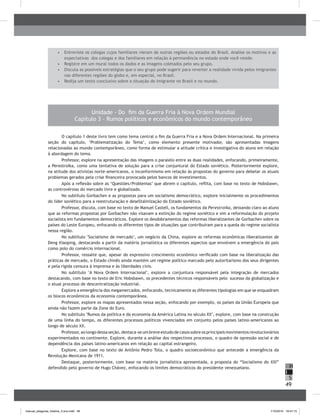 49
H
S
I
Unidade - Do fim da Guerra Fria à Nova Ordem Mundial
Capítulo 3 – Rumos políticos e econômicos do mundo contemporâneo
O capítulo 1 deste livro tem como tema central o fim da Guerra Fria e a Nova Ordem Internacional. Na primeira
seção do capítulo, ‘Problematização do Tema’, como elemento presente motivador, são apresentadas imagens
relacionadas ao mundo contemporâneo, como forma de estimular a atitude crítica e investigativa do aluno em relação
à abordagem do tema.
Professor, explore na apresentação das imagens o paralelo entre as duas realidades, enfocando, primeiramente,
a Perestroika, como uma tentativa de solução para a crise conjuntural do Estado soviético. Posteriormente explore,
na atitude dos ativistas norte-americanos, o inconformismo em relação às propostas do governo para debelar os atuais
problemas gerados pela crise financeira provocada pelos bancos de investimentos.
Após a reflexão sobre as ‘Questões/Problemas’ que abrem o capítulo, reflita, com base no texto de Hobsbawn,
as controvérsias do mercado livre e globalizado.
No subtítulo Gorbachev e as propostas para um socialismo democrático, explore inicialmente os procedimentos
do líder soviético para a reestruturação e deseStalinização do Estado soviético.
Professor, discuta, com base no texto de Manuel Castell, os fundamentos da Perestroika, deixando claro ao aluno
que as reformas propostas por Gorbachev não visavam a extinção do regime soviético e sim a reformulação do projeto
socialista em fundamentos democráticos. Explore os desdobramentos das reformas liberalizantes de Gorbachev sobre os
países do Leste Europeu, enfocando os diferentes tipos de situações que contribuíram para a queda do regime socialista
nessa região.
No subtítulo "Socialismo de mercado", um negócio da China, explore as reformas econômicas liberalizantes de
Deng Xiaoping, destacando a partir da matéria jornalística os diferentes aspectos que envolvem a emergência do país
como polo do comércio internacional.
Professor, ressalte que, apesar do expressivo crescimento econômico verificado com base na liberalização das
práticas de mercado, o Estado chinês ainda mantém um regime político marcado pelo autoritarismo dos seus dirigentes
e pela rígida censura à imprensa e às liberdades civis.
No subtítulo "A Nova Ordem Internacional", explore a conjuntura responsável pela integração de mercados
destacando, com base no texto de Eric Hobsbawn, os precedentes técnicos responsáveis pelo sucesso da globalização e
o atual processo de descentralização industrial.
Explore a emergência dos megamercados, enfocando, tecnicamente as diferentes tipologias em que se enquadram
os blocos econômicos da economia contemporânea.
Professor, explore os mapas apresentados nessa seção, enfocando por exemplo, os países da União Europeia que
ainda não fazem parte da Zona do Euro.
No subtítulo "Rumos da política e da economia da América Latina no século XX", explore, com base na construção
de uma linha do tempo, os diferentes processos políticos vivenciados em conjunto pelos paises latino-americanos ao
longo de século XX.
Professor,aolongodessa seção, destaca-se um breve estudo de casossobreosprincipais movimentos revolucionários
experimentados no continente. Explore, durante a análise dos respectivos processos, o quadro de opressão social e de
dependência dos países latino-americanos em relação ao capital estrangeiro.
Explore, com base no texto de Antônio Pedro Tota, o quadro socioeconômico que antecede a emergência da
Revolução Mexicana de 1911.
Destaque, posteriormente, com base na matéria jornalística apresentada, a proposta do “Socialismo do XXI”
defendido pelo governo de Hugo Chávez, enfocando os limites democráticos do presidente venezuelano.
•	 	Entreviste os colegas cujos familiares vieram de outras regiões ou estados do Brasil. Analise os motivos e as
expectativas dos colegas e dos familiares em relação à permanência no estado onde você reside.
•	 	Registre em um mural todos os dados e as imagens coletados pelo seu grupo.
•	 	Discuta as possíveis estratégias que o seu grupo pode sugerir para reverter a realidade vivida pelos imigrantes
nas diferentes regiões do globo e, em especial, no Brasil.
•	 	Redija um texto conclusivo sobre a situação do imigrante no Brasil e no mundo.
manual_pitagoras_história_3 ano.indd 49 1/10/2010 16:47:15
 