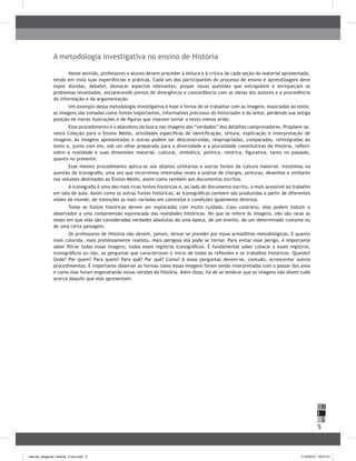 5
H
S
I
A metodologia investigativa no ensino de História
Nesse sentido, professores e alunos devem proceder à leitura e à crítica de cada seção do material apresentado,
tendo em vista suas experiências e práticas. Cada um dos participantes do processo de ensino e aprendizagem deve
expor dúvidas, debater, destacar aspectos relevantes, propor novas questões que extrapolem e enriqueçam os
problemas levantados, esclarecendo pontos de divergência e concordância com as ideias dos autores e a procedência
da informação e da argumentação.
Um exemplo dessa metodologia investigativa é hoje a forma de se trabalhar com as imagens. Associadas ao texto,
as imagens são tomadas como fontes importantes, informantes preciosos do historiador e do leitor, perdendo sua antiga
posição de meras ilustrações e de figuras que visavam tornar o texto menos árido.
Esse procedimento é o abandono da busca nas imagens das “verdades” dos detalhes comprovadores. Propõem-se,
nesta Coleção para o Ensino Médio, atividades específicas de identificação, leitura, explicação e interpretação de
imagens. As imagens apresentadas e outras podem ser desconstruídas, reapropriadas, comparadas, reintegradas ao
texto e, junto com ele, sob um olhar preparado para a diversidade e a pluralidade constitutivas da História, refletir
sobre a realidade e suas dimensões material, cultural, simbólica, política, retórica, figurativa, tanto no passado,
quanto no presente.
Esse mesmo procedimento aplica-se aos objetos utilitários e outras fontes da cultura material. Insistimos na
questão da iconografia, uma vez que recorremos reiteradas vezes à análise de charges, pinturas, desenhos e similares
nos volumes destinados ao Ensino Médio, assim como também aos documentos escritos.
A iconografia é uma das mais ricas fontes históricas e, ao lado do documento escrito, a mais acessível ao trabalho
em sala de aula. Assim como as outras fontes históricas, as iconográficas também são produzidas a partir de diferentes
visões de mundo, de intenções as mais variadas em contextos e condições igualmente diversos.
Todas as fontes históricas devem ser exploradas com muito cuidado. Caso contrário, elas podem induzir o
observador a uma compreensão equivocada das realidades históricas. No que se refere às imagens, não são raras as
vezes em que elas são consideradas verdades absolutas de uma época, de um evento, de um determinado costume ou
de uma certa paisagem.
Os professores de História não devem, jamais, deixar-se prender por essas armadilhas metodológicas. E quanto
mais colorida, mais pretensamente realista, mais perigosa ela pode se tornar. Para evitar esse perigo, é importante
saber filtrar todas essas imagens, todos esses registros iconográficos. É fundamental saber colocar a esses registros,
iconográficos ou não, as perguntas que caracterizam o início de todas as reflexões e os trabalhos históricos: Quando?
Onde? Por quem? Para quem? Para quê? Por quê? Como? A essas perguntas devem-se, contudo, acrescentar outros
procedimentos. É importante observar as formas como essas imagens foram sendo interpretadas com o passar dos anos
e como elas foram engendrando novas versões da História. Além disso, há de se lembrar que as imagens não dizem tudo
acerca daquilo que elas apresentam.
manual_pitagoras_história_3 ano.indd 5 1/10/2010 16:47:01
 
