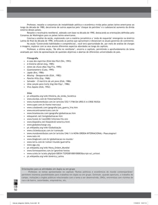50
H
S
I
Professor, ressalte a conjuntura de instabilidade política e econômica vivida pelos países latino-americanos ao
longo da década de 1980, decorrente de outros aspectos pelo ‘choque do petróleo’ e o substancial aumento da dívida
externa desses países.
Ressalte o receituário neoliberal, adotado com base na década de 1990, destacando as orientações definidas pelo
Consenso de Washington para os países latino-americanos.
Conclua a análise da seção, explorando com a matéria jornalística a ‘onda de esquerda’ emergente na América
Latina do final da década de 1990, enfocando os pontos que aproximam e distanciam os atuais governos do continente.
Na seção ‘Construindo habilidades e competências’, você terá oportunidade de, por meio de análise de charges
e imagens, explorar com os seus alunos diferentes aspectos abordados ao longo do capítulo.
Professor, a última seção, ‘De olho no vestibular’, encerra o capítulo, permitindo o aprofundamento do tema
analisado por meio da apresentação de questões objetivas e abertas de diferentes universidades do país.
Filmografia
•	 	A casa dos espíritos (EUA/Ale/Port/Din, 1993)
•	 	A história oficial (Arg, 1985)
•	 	Antes da chuva (Mac/Ing/Fra, 1995)
•	 	Guantanamera (Cuba, 1995)
•	 	Japão (Bra, 1986)
•	 	Missing – Desaparecido (EUA , 1982)
•	 	Pancho Villa (Esp, 1968)
•	 	Salvador – O martírio de um povo (EUA, 1986)
•	 	Uma canção para Carla (Ing/Ale/Esp/, 1986)
•	 	Viva Zapata (EUA, 1952)
Sites
•	 	pt.wikipedia.org/wiki/História_da_União_Soviética
•	 	www.escolas.com.br/historiaemfoco
•	 	www.mundovestibular.com.br/articles/252/1/FIM-DA-URSS-E-A-CRISE-RUSSA
•	 	www.super.com.br/home/mercosul
•	 	www.coladaweb.com/geografia/pos_guerra_fria.htm
•	 	www.encontroamericano.com.br
•	 	www.brasilescola.com/geografia/globalizacao.htm
•	 	eduquenet.net/textglobalizacao.htm
•	 	www.fuvest.br/vest2002/informes/his.stm
•	 	www.klepsidra.net/klepsidra5/america.html
•	 www.globalexcharge.org
•	 	pt.wikipedia.org/wiki/Globalização
•	 	www.clickeducaçao.com.br/conteudo
•	 	www.mundovestibular.com.br/articles/246/1/A-NOVA-ORDEM-INTERNACIONAL-/Paacutegina1
•	 	www.nato.int
•	 	www.blogbrasil.com.br/globalizacao-no-mundo/
•	 	www.terra.com.br/voltair/mundo/guerrafria
•	 	www.agp.org
•	 	pt.wikipedia.org/wiki/Nova_Ordem_Mundial
•	 	www.formosaonline.com.br/geonline/textos
•	 	www.scielo.br/scielo.php?pid=S0034-73292001000100003&script=sci_arttext
•	 	pt.wikipedia.org/wiki/América_Latina
Orientações para as atividades em dupla ou em grupo
Professor, os temas apresentados no capítulo "Rumos políticos e econômicos do mundo contemporâneo"
permitem inúmeras possibilidades para trabalhos em dupla ou em grupo. Estimule, quando oportuno, o trabalho de
campo, visitações a órgãos públicos relacionados com o tema a ser desenvolvido, ONGs, entrevistas com vizinhos de
rua e de bairro, autoridades, empresários, etc.
manual_pitagoras_história_3 ano.indd 50 1/10/2010 16:47:15
 