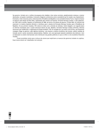 52
H
S
I
Seu governo, iniciado com o confisco da poupança dos cidadãos e das contas correntes, gradativamente começou a mostrar
desmandos, corrupção e escândalos. A tal ponto chegaram as denúncias contra o presidente que foi votado o seu impeachment.
Entretanto, Collor renunciou antes, tendo assumido a Presidência da República o vice-presidente Itamar Franco. O governo Itamar
se destacou pela edição do Plano Real, capitaneado pelo ministro da Fazenda, Fernando Henrique Cardoso, e pelo plebiscito,
em 1993, para a escolha, disposta na Constituição de 1988, da forma e do sistema de governo. O Plano Real, ao contrário dos
anteriores, se mostrou bastante eficiente e contribuiu para a eleição de Fernando Henrique Cardoso para a Presidência da
República. No seu primeiro mandato, FHC esteve às voltas com a emenda da reeleição, tendo relegado a um segundo plano
as reformas necessárias para o ajuste estrutural interno do país. Reeleito, Fernando Henrique Cardoso enfrentou reformas
estruturais que modificaram a organização do Estado brasileiro. FHC foi sucedido por Luiz Inácio Lula da Silva, que finalmente
conseguiu chegar ao governo, após algumas tentativas. Lula manteve a política econômica dos tucanos, adotou medidas de
inclusão social e outras meramente assistencialistas. Reeleito, tem uma aprovação bastante satisfatória dos eleitores e tem
se destacado no cenário internacional como interlocutor das grandes potências no que se refere à crise econômico-financeira
mundial.
Foram escolhidos textos para a leitura dos alunos que explicitam as nuances dos governos tratados no capítulo.
Esses textos devem ser trabalhados com atenção.
manual_pitagoras_história_3 ano.indd 52 1/10/2010 16:47:15
 