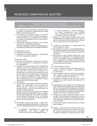 53
RESOLUÇÃO COMENTADA DAS QUESTÕES
1.	 Em razão da força revolucionária da ideologia liberal
que abalou as estruturas remanescentes do Antigo
Regime na Europa do século XIX.
2.	 O romantismo de Delacroix pode ser percebido
através do suposto triunfo dos diferentes grupos so-
ciais retratados na cena, expressando o sentimento
de rebeldia e de liberdade contra as forças conser-
vadoras vigentes.
3.	 Nacionalismo: ideologia que defende a luta de povos
comuns contra a dominação estrangeira.
Liberalismo: ideologia que defende a organização do Es-
tado de Direito fundamentado nas liberdades individuais.
4.	
a) Trabalhadores urbanos.
b) A destruição de máquinas
c) Enfoque, para a conjuntura da época, a possibilidade
de marchas, passeatas e petições.
5.	
a) Movimento ludita.
b) O aumento do desemprego, em especial dos profissio-
nais mais experientes e o achatamento dos salários
dos trabalhadores.
c)	 O ludismo foi um movimento em que os trabalhadores
reagiram contra suas condições de trabalho e de
vida, quebrando as máguinas das fábricas, portanto,
teve como uma de suas marcas a violência. Já o
Cartismo não teve características violentas, pois suas
reivindicações eram de cunho político e tinham como
alvo a mudança da legislação inglesa, acreditando
que tal alteração beneficiaria a classe operária e
daria condições para que os trabalhadores tivessem
representação no Parlamento inglês.
6.	 Hemeroteca.
7.	 Primeiramente, na percepção romântica da proposta
utópica, de compreensão e de boa vontade dos
homens, que não guarda em si relação com a
evolução histórica, mais ou menos determinada, da
própria sociedade capitalista;
Segundo, no fato de que as explicações das condições
do aparecimento da desigualdade social, e daquelas
em que pode desaparecer, não partindo dos proble-
mas de estrutura econômica e social, da interação
entre as relações de produção e o nível de desenvol-
vimento das forças produtivas.
8.	
a) Sim. Professor, enfoque, nesse sentido, o caráter assis-
tencialista dos empresários destacados na matéria, que
em certa medida guarda relação com a proposta utópica.
b)
•	 O capitalista: Incorporando aos respectivos
protagonistas, uma relativa imagem de
conscientização social e solidariedade humana.
•	 	A ordem capitalista: A atitude filantrópica,
em sentido compensatório, pode contribuir
para a reprodução de novas forças geradoras e
consumidoras da ordem capitalista.
c) Resposta de ordem pessoal. Professor, reflita, além
da importância da atitude assistencialista, sobre as
possíveis iniciativas de âmbito oficial que contribuam
para um efetivo processo de inclusão social.
9.	
a)	 A abolição do capitalismo e o estabelecimento de
uma sociedade sem classes.
b)	 Para justificar, por exemplo, a necessidade da destrui‑
ção enérgica de todas as condições sociais opressoras
existentes em favor, naquele momento, da revolução
comunista.
c)	 Marx alertava a classe burguesa dizendo que a des-
truição final do capitalismo e da sociedade burguesa
estava se aproximando, pois os trabalhadores esta-
vam se organizando e entendiam que seus objetivos
seriam atingidos somente quando destruíssem todas
as condições sociais existentes.
10.	
a) Civilizações grega e romana.
b) A partir do desenvolvimento da própria ordem ca-
pitalista, favorece-se também o desenvolvimento
do proletariado.
c) Como mercadoria, artigo de comércio como qualquer
outro, sujeitos a todas as vicissitudes da concorrên-
cia, a todas as flutuações do mercado [...].
d) O verdadeiro resultado de suas lutas não é o êxito
imediato, mas a união cada vez mais ampla dos tra-
balhadores [...]
11.	
a) A insatisfação da classe burguesa contra os governos de
cunho absolutistas restaurados a partir do Congresso de
Viena; a crise socioeconômica instaurada no continente
em 1847, responsável pelo crescimento do desemprego,
da fome e da inflação; a emergente articulação do pro-
letariado em favor de seus interesses políticos.
b) Enfoque que o regime republicano francês, 18 me-
ses após o início do processo revolucionário, já havia
rompido com as tendências de esquerda que no pri-
meiro momento contribuíram para a queda do gover-
no de Luís Felipe.
c) França; Reinos italianos; Reinos germânicos; Império
Austro-Húngaro.
12.	
a) Enfoque a preocupação do socialismo cristão com a
harmonia entre os interesses do capital e do traba-
lho, a partir de atitudes que levem em consideração
o respeito à dignidade e a promoção da justiça social.
Unidade - Europa e América no século XIX
Capítulo 1 – O embate entre as correntes liberais e os socialismos no século XIX
manual_pitagoras_história_3 ano.indd 53 1/10/2010 16:47:15
 