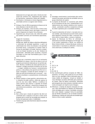 55
H
S
I
deslocavam de um lugar para outro. Através da insti-
tuição dos cartórios civis, responsáveis pelo registro
de nascimentos, casamentos e óbitos dos cidadãos.
c) Estreitando e rotinizando os liames [ligações] entre a
autoridade central e os lugares mais remotos.
21.
a) Enfoque o fato de 90% da população de Kosovo ser de
etnia albaneza e não de etnia sérvia.
b) Enfoque, por exemplo, o fato de tanto a Grécia como
a província de Kosovo terem sido desde o século XV
partes integrantes do Império Turco-Otomano.
c) Argumente que, não por acaso, são, todos eles, países
que também convivem com movimentos separatistas.
22.
Imagem 01: Socialismo
Imagem 02: Anarquismo
Enfoque que, apesar de ambas as doutrinas defenderem
a construção da sociedade igualitária, a partir da
coletivização dos meios de produção e da supressão
da divisão social, o anarquismo ao rejeitar todas as
formas de autoridade e de poder, descarta a propos-
ta de um Estado Socialista ou de uma ‘ditadura do
proletariado’, defendida pelos socialistas, enquanto
estratégia ou como fase intermediária para a socie-
dade comunista.
23.
a) Enfoque que o movimento nasceu de um movimento
espontâneo de massas e não de um plano ou de um
programa previamente elaborado por um partido ope-
rário. Revelou a tendência da classe operária para ul-
trapassar o estágio puramente econômico da sua luta
— a origem imediata da Comuna é eminentemente
política: a desconfiança dos operários de Paris em re-
lação à burguesia, acusada de querer entregar a ci-
dade aos exércitos prussianos que a cercavam — com-
binando simultânea e constantemente reivindicações
políticas.
b) Porque conduziu a classe operária, pela primeira vez,
à conquista do poder político, ainda que apenas na
área de uma única idade. Refletiu a tendência da
classe operária para destruir o aparelho de Estado
burguês, para substituir a democracia burguesa por
uma democracia proletária, como forma superior de
democracia.
24.
a) Ludismo.
b) Marx enfoca que a reação do operário não deve ser
canalizada para a máquina e sim para a classe social
burguesa que se utiliza da tecnologia para ampliar as
formas de exploração sobre o trabalhador.
c) Trabalho de grupo sobre Movimento Operário no brasil
e no mundo.
25.
a) Estratégia revolucionária caracterizada pelo enfren-
tamento dos grupos oprimidos da sociedade contra os
grupos detentores do capital.
b) A proposta de bernstein se caracteriza pela defesa
de um socialismo de tipo novo, fundamentado no es-
tabelecimento das relações solidárias entre nações e
classes, postulando a pacífica e progressiva evolução
da ordem capitalista para a sociedade socialista.
26.
a) O governo absolutista de Carlos X, marcado entre ou-
tras medidas pela dissolução da recém-eleita assem-
bleia legislativa francesa em 1830, a restrição censi-
tária contra a classe média, a censura a imprensa.
b) Apesar da Revolução do Porto ter eliminado o
absolutismo da dinastia de bragança em Portugal, daí
o seu caráter progressista e liberal, em relação ao
Reino Unido do brasil, a mesma Revolução revelou-se
conservadora e reacionária ao defender o retorno do
reino americano à condição de colônia.
De olho no vestibular
A: 30
b: -
C: 29; 31; 34
D: 27; 33
E: 28
32. 02; 08; 16
35. Nas manifestações políticas europeias de 1848, res-
ponsáveis, na França, pela queda do rei Luís Felipe,
além do traço ideológico liberal defendido pelos ex-
tratos médios da burguesia, incluem-se também o
traço ideológico socialista defendido pelo proletaria-
do urbano, além do ideário nacionalista, defendido
pela burguesia dos reinos italianos e alemães contra a
tutela estrangeira do Império Austro-Húngaro.
36. Diferenças: a rejeição da doutrina anarquista em rela-
ção à fase intermediária da "Ditadura do Proletariado"
como estratégia para o acesso à sociedade comunista,
bem como rejeição a qualquer forma de autoridade,
seja do Partido Comunista ou de um Estado Socialista.
Semelhanças: A defesa da construção da sociedade igua-
litária à crítica à ordem capitalista.
manual_pitagoras_história_3 ano.indd 55 1/10/2010 16:47:17
 