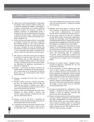 56
H
S
I
Capítulo 2 – A inserção da América no cenário econômico mundial: um estudo
comparativo entre Estados Unidos e América Latina
1.	
a) Reflita como ‘era de responsabilidade’ o compromisso
dos Estados Unidos enquanto potência mundial com
as diferentes questões que afligem a humanidade e
o planeta. O compromisso com a questão ambiental
(Protocolo de Kyoto, por exemplo); o empenho no
combate à pobreza e às desigualdades sociais; o
compromisso em favor do desenvolvimento dos povos
e nações do Terceiro mundo; a defesa de parcerias
comerciais mais justas e menos protecionistas com os
países emergentes, etc.
b) A tônica do discurso de posse enfatizou a necessidade
de empenho e esforços da nação para a superação
dos evidentes desafios em que o país encontra-se
ainda mergulhado. Ou seja, para o mercado de ações,
não houve novidades em nível de propostas que
solucionassem a atual crise econômica e social vigente
no país, provocada pela gestão irresponsável dos
bancos e fundos de investimentos norte-americanos.
2.	
a) Não. Enfoque as diferentes intervenções estrangeiras
na América ao longo do século XIX, como a força
franco-britânica que, em 1825, bloqueou o Rio da
Prata; a ocupação britânica sobre as ilhas Malvinas
em 1833 e a ocupação do governo mexicano em 1862,
por Maximiliano de Habsburgo, representando os
interesses de Napoleão III.
b) Enfoque o crescimento do poderio econômico dos
Estados Unidos. As exigências de mercado favorece-
ram a substituição do viés progressista da Doutrina
Monroe para o viés intervencionista sobre Estados
latino-americanos.
3.	
a) Destaque a ocupação das terras livres a oeste do
território.
b) Enfoque a política de terras e imigração responsável
por levar aos Estados Unidos cerca de 60% dos
imigrantes que cruzaram o Atlântico entre 1800 e
1914, e pela distribuição de pequenos lotes de terras
numa escala desconhecida até então.
c) O Brasil recebeu aproximadamente dez vezes menos
imigrantes no mesmo período e manteve uma
estrutura agrária altamente concentrada como uma
das suas características básicas.
4.	
a) Enfoque, na tela de John Grant, o sentimento de
heroísmo e bravura dos pioneiros que avançavam com
determinação sobre as terras do Oeste.
b)	 O romantismo da tela de John Grant relaciona-se com
o depoimento de Frederick Turner, citado no texto
de Lígia Osório Silva, na medida em que retrata a
marcha dos cidadãos norte-americanos para o Oeste,
como uma façanha distintiva e original da sociedade
norte-americana.
5.	
a) Destaque, entre outros fatores, a carência de solo
fértil necessário à agricultura em grande escala,
o fácil acesso a matérias-primas, um crescente
mercado interno e abundância de energia hidráulica.
b) De forma geral, iniciou-se em 1790 com o cotonifício
de Almy, Brown e Slater, em Pawtuchet, Rhode Island.
Acionado por roda-d’água, usava tecnologia britânica
pirateada pelo hábil mecânico e imigrante Samuel Slater,
produzindo fios de algodão para os mercados de toda a
Nova Inglaterra e os Estados da zona intermediária.
c) Provocando a suspensão das importações de tecidos
ingleses, o que naturalmente protegeu os interesses
de mercado para as emergentes indústrias nacionais.
6.	 Não. A vitória eleitoral de Lincoln sobre o candidato
sulista John Breckenridg pode ser considerada,
na verdade, como o estopim para a eclosão de um
conflito, já precedido por históricas distinções sociais
e econômicas entre as regiões norte e sul dos Estados
Unidos.
7.	
a) Cavaleiros da Camélia Branca, Irmandade Branca,
Conselho de Segurança e Associação 76, mas mais
comumente Ku-Klux-Klan.
b) Os que executavam os atos de violência para a Klan
eram, em geral, rapazes de origens humildes com
pouca ou nenhuma instrução. Mas, orientando-os, nas
esferas superiores da organização secreta, estavam
muitos cidadãos influentes do Sul, ex-oficiais Confede-
rados e destacados membros do Partido Democrático.
c)	 Politicamente, a Ku Klux Klan estava decidida a
quebrar o domínio do Partido Republicano no Sul, e a
seus olhos a violência era justificada pela necessidade
de proteger a cultura sulista contra os diferentes
valores defendidos pelo norte.
8.	
a) Em razão da necessidade de se restabelecer a Cuba,
também, a devolução da base naval em que está
instalado o centro de detenção, dominada pelo
governo norte-americano desde 1903.
b)	 Desde a revolução socialista de 1959, o governo cubano
se recusa a receber o pagamento anual simbólico de
US$ 5 000, correspondente ao arrendamento da base
pelos Estados Unidos, que Cuba considera ilegal. O
fato de o governo socialista cubano ter se instituído
a partir de um movimento político, que derrubou o
regime ditatorial que até 1959 colaborava com os
interesses norte-americanos na região.
manual_pitagoras_história_3 ano.indd 56 1/10/2010 16:47:17
 