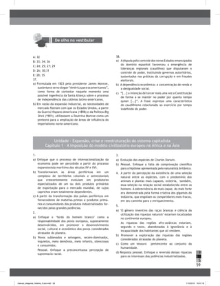 59
H
S
I
De olho no vestibular
A: 32
b: 33; 34; 36
C: 24; 25; 27; 29
D: 26; 30;31
E: 28; 35
37.
a) Formulada em 1823 pelo presidente James Monroe,
sustentava-senoslogan“Américaparaosamericanos”,
como forma de contestar naquele momento uma
possível ingerência da Santa Aliança sobre o processo
de independência das colônias latino-americanas.
b) Em razão da expansão industrial, as necessidades de
mercado fizeram com que os Estados Unidos, a partir
da Guerra Hispano-Americana (1898) e da Política Big
Stick (1901), utilizassem a Doutrina Monroe como um
pretexto para a ampliação de áreas de influência do
imperialismo norte-americano.
38.
a) Adisputa pelo controle dos novos Estados emancipados
do domínio espanhol favoreceu a emergência de
lideranças regionais (caudilhos) que disputaram o
controle do poder, instituindo governos autoritários,
sustentados nas práticas da corrupção e em fraudes
eleitorais.
b) A dependência econômica; a concentração de renda e
a desigualdade social.
c) “[...] a intenção de torcer mais uma vez a Constituição
de forma a se manter no poder por quanto tempo
quiser [...]”. A frase expressa uma característica
do caudilhismo relacionada ao exercício por tempo
indefinido do poder.
1.
a) Enfoque que o processo de internacionalização da
economia pode ser percebido a partir do processo
expansionista marítimo dos séculos XV e XVI.
b) Transformaram as áreas periféricas em um
complexo de territórios coloniais e semicoloniais
que crescentemente evoluíam em produtores
especializados de um ou dois produtos primários
de exportação para o mercado mundial, de cujos
caprichos eram totalmente dependentes.
c) A partir da transformação dos países periféricos em
fornecedores de matérias-primas e produtos primá-
rios e consumidores dos produtos industrializados for-
necidos pelas grandes potências.
2.
a) Enfoque o ‘fardo do homem branco’ como a
responsabilidade dos povos europeus, supostamente
desenvolvidos, em promover o desenvolvimento
social, cultural e econômico dos povos considerados
atrasados do planeta.
b) Povos sublevados e selvagens, recém-dominados,
inquietos, meio demônios, meio infantis, silenciosos
e consumidos.
Pessoal. Enfoque a preconceituosa percepção de
supremacia racial.
3.
a) Evolução das espécies de Charles Darwin.
b) Pessoal. Enfoque a falta de comprovação científica
para a hipótese apresentada pelo naturalista britânico.
4. A partir da percepção da existência de uma seleção
natural entre as espécies, com o predomínio dos
animais e plantas mais capazes, existiria, também,
essa seleção na relação social estabelecida entre os
homens. A sobrevivência do mais capaz, do mais forte
era demonstrada pela forma criativa dos gigantes da
indústria, que engoliam os competidores mais fracos,
em seu caminho para o enriquecimento.
5.
a) ‘O gênero inventivo das raças brancas e ciência da
utilização das riquezas naturais’ estariam localizadas
no continente europeu.
As riquezas das regiões afro-asiáticas estariam,
segundo o texto, abandonadas à ignorância e à
incapacidade dos habitantes que ali residem.
b) Promover a exploração das riquezas das regiões
consideradas atrasadas do planeta.
c) Como um tesouro pertencente ao conjunto da
humanidade.
d) Resposta pessoal. Enfoque a reversão dessas riquezas
para os interesses das potências industrializadas.
Unidade - Expansão, crise e reestruturação do sistema capitalista
Capítulo 1 – A imposição do modelo civilizatório europeu na África e na Ásia
manual_pitagoras_história_3 ano.indd 59 1/10/2010 16:47:18
 