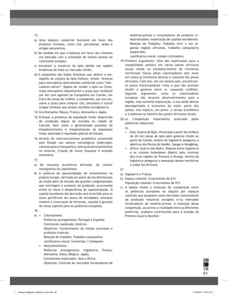 61
H
S
I
13.	
a) Uma balança comercial favorável em favor dos
produtos chineses, como chá, porcelanas, sedas e
artigos decorativos.
b) Na medida em que a balança em favor dos chineses
era bancada com a utilização de metais (prata) do
continente europeu.
c) Introduzir o comércio do ópio obtido nas regiões
britânicas da Índia no mercado chinês.
d) A companhia das Índias Orientais que obteve o mo-
nopólio da compra do ópio indiano, vendia licenças
para mercadores selecionados conhecido como “mer-
cadores nativo”. Depois de vender o ópio na China,
esses mercadores depositavam a prata que recebiam
por ele com agentes da Companhia em Cantão, em
troca de cartas de crédito; a companhia, por sua vez,
usava a prata para comprar chá, porcelana e outros
artigos chineses que seriam vendidos na Inglaterra.
14.	Grã-Bretanha; Rússia; França; Alemanha e Japão.
15.	Enfoque a presença da população hindu desprovida
de condições dignas de moradia na cidade de
Calcutá, bem como o generalizado processo de
empobrecimento e marginalização da população
hindu associada à repressão policial do Estado.
16.	Através do intervencionismo econômico promovido
pelo Estado nos setores estratégicos (siderurgia;
comunicação e transporte); contração de empréstimos
no exterior, criação de novos impostos e emissão
monetária.
17.	
a) De natureza econômica derivada, do caráter
monopolista do capitalismo.
b) A carência de oportunidades de investimento na
própria Europa, derivada em parte da má distribuição
da renda além da atitude dos grandes conglomerados
que restringem o aumento da produção, procurando
evitar os riscos e desperdícios da superprodução. O
capital excedente daí derivado será revertido para as
áreas periféricas em busca de atividades, extração
mineral e construção de ferrovias, visando à geração
de novos capitais para as potências europeias.
18.	
a)	 •	 Colonialismo:
Potências protagonistas: Portugal e Espanha
Continente explorado: América
Objetivos: Fornecimento de metais preciosos e
produtos tropicais
Relação de trabalho: Trabalho compulsório
Justificativa moral: Conversão / Catequese
•	 	Neocolonialismo:
Potências protagonistas: Inglaterra; França;
Alemanha; Itália; Bélgica; Japão.
Continentes explorados: Ásia e África.
Objetivos: Controle de mercados fornecedores de
matérias-primas e consumidores de produtos in-
dustrializados; exportação de capitais excedentes.
Relação de Trabalho: Trabalho livre e em al-
gumas regiões africanas, trabalho compulsório
assalariado.
Justificativa moral: missão civilizadora.
19.	Primeiro argumento: Uma das explicações para a
instabilidade política em vários países africanos
atuais reside no estabelecimento de fronteiras
territoriais físicas pelos colonizadores sem levar
em conta as fronteiras étnicas e culturais dos povos
africanos. Com isso, em um mesmo país, encontram-
se povos historicamente rivais e que não aceitam
dividir o governo entre si, causando conflitos.
Segundo argumento: como os colonizadores
europeus não levaram desenvolvimento para a
região, mas somente exploração, a sua saída deixou
desorganizada a economia da maior parte dos
países. Isso explica, em parte, o atraso econômico
e a pobreza na maioria dos países africanos atuais.
20.	a)	 Competição imperialista praticada pelas
potências industriais
	 b)
•	 Ásia: Guerra do Ópio. Provocada a partir do confisco
de 20 mil caixas de ópio pelo governo chinês no
porto de Cantão. Anistia da Inglaterra assegurou a
abertura dos Portos de NanKin, Xangai e HongKong.
•	 África: Guerra dos Boêrs. Disputa entre Inglaterra
e os colonos holandeses (Boêrs) pelo controle
das ricas regiões do Transval e Orange. Anistia da
Inglaterra assegurou a anexação desses territórios
à união Sul Africana.
21.	
a)	 Inglaterra e França
b)	 Espaço colonial: Crescimento de 61%
	 População colonial: Crescimento de 91%
c)	 A tabela revela a evolução da competição entre
as potências europeias na disputa por espaços
coloniais que atuassem como mercados consumidores
da produção industrial europeia e/ou mercados
fornecedores de matéria-primas. A evolução dessa
competição, ao acirrar a rivalidade entre as diferentes
potências, acabaria contribuindo para a eclosão da
Primeira Guerra Mundial.
manual_pitagoras_história_3 ano.indd 61 1/10/2010 16:47:18
 