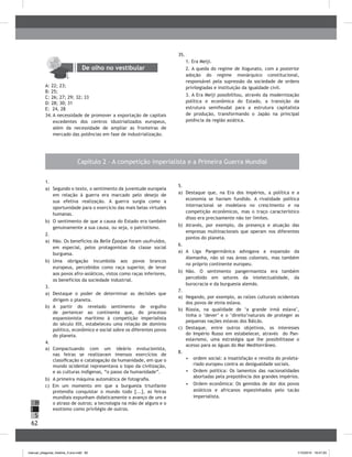 62
H
S
I
Capítulo 2 – A competição imperialista e a Primeira Guerra Mundial
1.
a) Segundo o texto, o sentimento da juventude europeia
em relação à guerra era marcado pelo desejo de
sua efetiva realização. A guerra surgia como a
oportunidade para o exercício das mais belas virtudes
humanas.
b) O sentimento de que a causa do Estado era também
genuinamente a sua causa, ou seja, o patriotismo.
2.
a) Não. Os benefícios da Belle Époque foram usufruídos,
em especial, pelos protagonistas da classe social
burguesa.
b) Uma obrigação incumbida aos povos brancos
europeus, percebidos como raça superior, de levar
aos povos afro-asiáticos, vistos como raças inferiores,
os benefícios da sociedade industrial.
3.
a) Destaque o poder de determinar as decisões que
dirigem o planeta.
b) A partir do revelado sentimento de orgulho
de pertencer ao continente que, do processo
expansionista marítimo à competição imperialista
do século XIX, estabeleceu uma relação de domínio
político, econômico e social sobre os diferentes povos
do planeta.
4.
a) Compactuando com um ideário evolucionista,
nas feiras se realizavam imensos exercícios de
classificação e catalogação da humanidade, em que o
mundo ocidental representava o topo da civilização,
e as culturas indígenas, “o passo da humanidade”.
b) A primeira máquina automática de fotografia.
c) Em um momento em que a burguesia triunfante
pretendia conquistar o mundo todo [...], as feiras
mundiais expunham didaticamente o avanço de uns e
o atraso de outros; a tecnologia na mão de alguns e o
exotismo como privilégio de outros.
5.
a) Destaque que, na Era dos Impérios, a política e a
economia se haviam fundido. A rivalidade política
internacional se modelava no crescimento e na
competição econômicos, mas o traço característico
disso era precisamente não ter limites.
b) Através, por exemplo, da presença e atuação das
empresas multinacionais que operam nos diferentes
pontos do planeta.
6.
a) A Liga Pangermânica advogava a expansão da
Alemanha, não só nas áreas coloniais, mas também
no próprio continente europeu.
b) Não. O sentimento pangermanista era também
percebido em setores da intelectualidade, da
burocracia e da burguesia alemãs.
7.
a) Negando, por exemplo, as raízes culturais ocidentais
dos povos de etnia eslava.
b) Rússia, na qualidade de ‘a grande irmã eslava’,
tinha o ‘dever’ e o ‘direito’naturais de proteger as
pequenas nações eslavas dos bálcãs.
c) Destaque, entre outros objetivos, os interesses
do Império Russo em estabelecer, através do Pan-
eslavismo, uma estratégia que lhe possibilitasse o
acesso para as águas do Mar Mediterrâneo.
8.
• ordem social: a insatisfação e revolta do proleta-
riado europeu contra as desigualdade sociais.
• Ordem política: Os lamentos das nacionalidades
abortadas pela prepotência dos grandes impérios.
• Ordem econômica: Os gemidos de dor dos povos
asiáticos e africanos espezinhados pelo tacão
imperialista.
De olho no vestibular
A: 22; 23;
b: 25;
C: 26; 27; 29; 32; 33
D: 28; 30; 31
E: 24, 28
34. A necessidade de promover a exportação de capitais
excedentes dos centros idustrializados europeus,
além da necessidade de ampliar as fronteiras de
mercado das potências em fase de industrialização.
35.
1. Era Meiji.
2. A queda do regime de Xogunato, com a posterior
adoção do regime monárquico constitucional,
responsável pela supressão da sociedade de ordens
privilegiadas e instituição da igualdade civil.
3. A Era Meiji possibilitou, através da modernização
política e econômica do Estado, a transição da
estrutura semifeudal para a estrutura capitalista
de produção, transformando o Japão na principal
potência da região asiática.
manual_pitagoras_história_3 ano.indd 62 1/10/2010 16:47:20
 