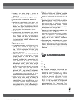 63
H
S
I
9.
a) Destaque, entre outros fatores, a escassez de
alimentos; o racionamento da oferta; saques;
assaltos; etc.
b) A tuberculose, o tifo, a cólera e epidemias de gripe.
c) O estado de fome e de desnutrição da população.
10.
a) Destaque que os resultados da Primeira Guerra, além
de preparar conflitos posteriores ainda mais graves,
deixou fixa a imagem de devastações e morticínios.
Ressalte, nesse sentido, a emergência da doutrina
nazifascista associada ao sentimento de revanche dos
países derrotados ou prejudicados pelo conflito.
b) Estados Unidos
c) Enfoque o fato de os Estados Unidos terem invertido
durante o conflito a situação de devedor-credor dos
países europeus, exportando alimentos, matérias-
primas e armas, além de não ter sofrido em seu
território nenhum ataque, o que implicou um custo
relativamente menor daqueles apresentados pelas
potências europeias.
11.
a) Primeira Guerra Mundial
b) Enfoque a propaganda de guerra como instrumento
utilizado para a cooptação da opinião pública em
favor das posições assumidas pelo Estado. Enfoque
que a força da propaganda estrutura-se, entre
outros fatores, a partir do apelo e da evocação do
sentimento nacionalista.
c) A Primeira Guerra, entre outros fatores, foi estimulada
em razão da Política de Nacionalidades evidenciada
naquele momento na Europa. A Rússia, através
do Pan-Eslavismo, pretendia anexar os territórios
balcânicos, assegurando-lhe a estratégica saída para
o Mar Mediterrâneo. No entanto, suas pretensões
esbarravam nos interesses expansionistas do Império
Austro-Húngaro, sobre a mesma região, ancorado
no apoio do II Reich Alemão, protagonista do Pan-
germanismo. O Revanchismo francês, no momento que
antecede o conflito, justifica-se em razão da perda da
Alsácia-Lorena para a Alemanha e pelas pretensões
germânicas sobre a região do Marrocos. Por sua vez,
destacam-se as pretensões nacionalistas sérvias, que
foram prejudicadas a partir da anexação da bósnia-
Herzegovínia pelo Império Austro-Húngaro em 1907.
d) Apesar de o governo norte-americano apresentar uma
proposta de ‘paz honrosa’ através dos 14 Pontos de
Wilson, as potências vitoriosas impuseram à Alema-
nha o humilhante Tratado de Versalhes, que feriram
o sentimento nacionalista germânico, estimulando a
emergência da doutrina nazista. O regime nazista ale-
mão e o regime fascista italiano colaborariam para a
emergência de uma nova guerra em escala mundial.
12. Segundo o autor, a Primeira Guerra teria sido o
produto da combinação de competição econômica,
chauvinismos nacionais, rivalidades imperialistas e
dos sonhos expansionistas das nações poderosas [...]
13.
a) Em nível militar, a Alemanha possuía, em relação à
Inglaterra, o dobro do número de exércitos regulares.
Em nível industrial, a produção anual de ferro e
aço da Alemanha já era praticamente equiparada
à da Inglaterra. Em nível de mercado, o comércio
internacional alemão, em libras, era o que mais se
aproximava das cifras do estado inglês.
b) A capacidade de tonelagem da frota mercante inglesa
era quatro vezes superior à da Alemanha e nove vezes
superior em relação à frota francesa.
Além disso, era incomparável, também, a esquadra
militar inglesa em relação à qualquer outra potência
europeia na tabela apresentada, o que assegurava o
exercício de sua política imperialista no respectivo
período.
c) Os norte-americanos já se destacavam como principais
produtores de ferro e aço, superando ingleses e
alemães. Representavam nesse momento a terceira
potência em nível de mercado internacional além de
possuírem uma frota mercante inferior apenas à da
Inglaterra.
De olho no vestibular
A: 22;
b: 15
C: 14; 19
D: 17; 18
E: 16; 20; 21
23. A competição imperialista caracterizou-se pela
disputa por áreas estratégicas de mercado que
abalaram as relações diplomáticas entre os países
europeus. Ao reforçar a rivalidade entre as potências
europeias, a competição imperialista favoreceu a
definição de sistemas de alianças, que procuravam
assegurar, entre aquelas potências que possuíam
pontos convergentes, a defesa e a proteção militar
mútua. Em 1882, o surgimento da Tríplice Aliança,
articulando a Alemanha, o Império Austro-Húngaro e
a Itália, e a partir de 1907, o surgimento da Tríplice
Entente, articulando a Inglaterra, a França e a Rússia.
manual_pitagoras_história_3 ano.indd 63 1/10/2010 16:47:22
 