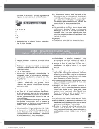 67
H
S
I
Unidade — Da Guerra Fria à Nova Ordem Mundial
Capítulo 1 — A Guerra Fria e a ameaça de um terceiro conflito mundial
1.
a) Segundo Hobsbawn, o medo da ‘destruição mútua
inevitável’.
2.
a) Por imagens e sons que anunciavam ou encarnavam
o consumo, ou aquelas dedicadas ao entretenimento
comercial de massa.
b) Para os grupos juvenis.
c) Reproduzindo com exatidão e insensibilidade, os
badulaques visuais do comercialismo americano,
como latas de sopa, bandeira, garrafas de coca-cola,
Marlyn Monroe.
d) Na medida em que retrata os ícones da ordem
capitalista evidenciados nas grandes marcas
comerciais que dominam o mercado em diferentes
áreas de mercado.
3.
a) Aadoção e o desenvolvimento dos Planos Quinquenais.
b) Pelo fato de, em plena depressão internacional,
a URSS vivenciar um processo de industrialização
acelerado, decorrente do processo de planificação
marcado paralelamente pelo satisfatório nível de
empregabilidade.
4. Destaque, no totalitarismo desse regime, a realidade
dos expurgos e perseguições políticas, opressão e
a rígida censura do Stalinismo como contraponto à
proposta de um socialismo democrático.
5.
a) Conflito ideológico em que as superpotências evitam
se destruir em um confronto direto, passando a se
chocar diplomaticamente em locais onde não haveria
risco de conflito nuclear, favorecendo a emergência
de áreas de influência e blocos diplomáticos.
b) Personificando a potência antagonista como
promotora da guerra de expansão, do regime da
tirania e da opressão sobre os povos do planeta.
6. Enfoque o risco de uma guerra nuclear para a
sobrevivência da espécie humana e do próprio
planeta.
7.
a) Na percepção da juventude chinesa, o autor Jung Chan
descreve Mao Tsé-Tung como mito e líder inconteste.
Essa situação estimulará a manipulação da juventude
pelo governante chinês como forma de reforçar a sua
autoridade diante do Partido Comunista.
b) Como suas tropas de choque, percebendo os garotos
e garotas na adolescência e no início da idade adulta
como seus agentes ideais.
c) Assegurar, em nome dos pretensos interesses da
Revolução Cultural, a destruição dos valores definidos
como 'Quatro velhos', ou seja, 'velhas ideias, velhas
culturas, velhos costumes e velhos hábitos', como
forma de assegurar o que se percebia como a
sobrevivência do projeto socialista chinês.
8.
a) O princípio de que todos os homens têm igual origem.
b) PorsetrataremdeEstadosquehistoricamentepraticaram
a exploração do trabalho escravo, resultando em relações
sociais de evidente opressão e discriminação.
c) Enfoque no discurso de Luther King, a defesa da to-
lerância racial, da liberdade e da justiça social como
contraponto à política de apartheid promovida pelos
estados sulistas contra os cidadãos negros norte-ame-
ricanos.
nas praias da Normandia, iniciando o processo de
expulsão das tropas alemãs do território francês.
De olho no vestibular
A: 15; 16; 18; 19
b: -
C: -
D: 20
E: 17
21.
a) Adolf Hitler, líder da Alemanha nazista e Josef Stálin,
líder da União Soviética.
b) O acordo de não agressão entre Adolf Hitler e Josef
Stálin (Pacto Nazi-Soviético), garantiu à Alemanha a
neutralidade soviética, permitindo a invasão das tro-
pas nazistas sobre a Polônia. Essa invasão precipitou a
declaração de guerra da Inglaterra aos alemães, defi-
nindo a eclosão da Segunda Guerra Mundial.
22.
a) No contexto desse conflito, o governo popular espa-
nhol recebeu o apoio das ‘brigadas vermelhas’, cons-
tituídas por voluntários de esquerda procedentes de
diferentes países. Além disso, a presença das tropas
nazifascistas em solo espanhol reforça o caráter trans-
nacional do conflito
b) Fascismo
c) Totalitarismo; unipartidarismo; ultranacionalismo.
manual_pitagoras_história_3 ano.indd 67 1/10/2010 16:47:25
 