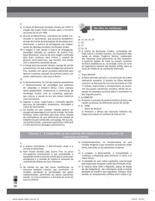 68
H
S
I
Capítulo 2 – A independência das colônias afro-asiáticas e os movimentos de
inspiração socialista
1.
a) A prática colonialista; a discriminação racial e a
corrida armamentista.
b) Num mundo dividido pela Guerra Fria, os povos
afro-asiáticos proclamavam a sua neutralidade e
equidistância entre sistemas sociais que se mostravam
antagônicos e a vontade de manter-se afastados de
controvérsias alheias aos seus interesses.
2.
a) Na medida em que não houve modificações na
estrutura fundiária colonial, que continuava, na
verdade, atendendo às necessidades dos países
industrializados, permitindo aos países capitalistas
manter, no nível econômico, a extração de lucros de
suas ex-colônias.
b) Fundamentalmente, no fortalecimento de uma
camada dirigente cujos interesses econômicos estão
ainda associados ao do capitalismo ocidental.
3.
a) A coragem, a generosidade, a tranquilidade, a
confiança, a disposição para enfrentar a morte e os
males físicos.
b) A realidade de uma ordem capitalista caracterizada
pela exploração burguesa e pela discriminação racial.
c) As notícias sobre Índia e Paquistão, apesar do estado
de não beligerância, não contemplam ainda a relação
desejada por Gandhi e seus seguidores. Enfoque, nesse
sentido, os remanescentes conflitos entre hindus e pa-
9.
a) A vitória da Revolução Socialista chinesa em 1949 e a
invasão das tropas norte-coreanas sobre o território
da Coreia do Sul em 1950.
b) Através do Macarthismo, movimento de caráter con-
servador e nacionalista, que procurou estabelecer,
através do Comitê de Investigação de Atividades Anti-
Americanas, a política de perseguição aos simpati-
zantes da ideologia socialista nos Estados Unidos.
10. A imagem é uma alusão à Guerra de Propaganda,
estratégia utilizada no contexto da Guerra Fria.
Especificamente, trata-se de uma imagem construída
pelo bloco soviético, para criticar a conduta do
governo norte-americano, que encobre uma bomba
com a vestimenta da pomba da paz.
11. A charge está procurando retratar o perigo da corrida
armamentista, em que os dois protagonistas da Guerra
Fria, munidos com ogivas nucleares suficientes para
destruir o planeta, simulam um confronto direto com
armas rudimentares como arco e flecha.
12.
a) O desenvolvimento da Corrida Espacial possibilitava
o desenvolvimento de estratégias que poderiam
ser adaptadas à indústria bélica. Como exemplo
dessa possibilidade, evidencia-se a combinação da
tecnologia nuclear com as conquistas espaciais,
que colocou o mundo na era dos mísseis balísticos
intercontinentais.
b) Segundo o texto, capacitando e treinando agentes
para atos de sabotagem, assassinatos, chantagens e
coleta de informações.
c) Na medida em que qualquer cidadão poderia ser
acusado de espionagem a serviço do inimigo. Na União
Soviética, Stálin contribuiu para esse clima, através
do confinamento de seus adversários em campos de
trabalho forçado conhecidos como gulags. Por sua vez,
nos Estados Unidos, a paranoia macarthista reforçaria
o clima da histeria ideológica antissoviética.
De olho no vestibular
A: -
b: 13; 14; 15; 20
C: 19
D: 17
E: 16; 18
21. A vitória da Revolução Cubana, comandada por
Fidel Castro e Ernesto Guevara, foi responsável pela
queda do ditador Fulgêncio batista, colaborador
dos interesses norte-americanos na ilha caribenha.
A posterior adesão de Cuba ao projeto socialista
soviético estabeleceu-se, na verdade, como um revés
ao hegemônico domínio dos Estados Unidos sobre as
áreas de influência do continente americano.
22.
1. Plano Marshall
2. O Plano Marshall permitiu a reconstrução da ordem
capitalista europeia. O projeto do Plano Marshall
consistiu na liberação de recursos estimados em US$
13 bilhões objetivando o fortalecimento da econo-
mia dos países capitalistas europeus diante da ex-
pansão da ideologia socialista sobre o continente no
pós-Segunda Guerra.
3. a) COMECON
b) Promover o processo de ajuda econômica do bloco das
nações socialistas nos diferentes pontos do mundo.
4. a) - OTAN
- Pacto de Varsóvia
b) Promover a defesa dos interesses militares dos
respectivos blocos no contexto da Guerra Fria.
manual_pitagoras_história_3 ano.indd 68 1/10/2010 16:47:26
 