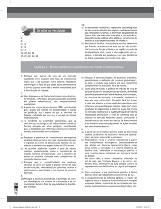 70
H
S
I
1. Enfoque que, apesar do fato de um mercado
capitalista livre produzir uma taxa de crescimento
maior que a de qualquer outro sistema, Hobsbawn
adverte para o fato de que ainda assim permaneceria
a dúvida quanto a este ser o melhor mecanismo para
a distribuição da riqueza.
2.
a) Não.As propostas de Gorbachev tinham como objetivo,
na verdade, reformular as bases do projeto socialista
em pilares democráticos, não necessariamente
capitalistas.
b) A queda dos preços do petróleo em 1986, contribuindo
para queda dos índices de produtividade e queda
de produção dos campos de gás e petróleo da
Sibéria, reduzindo por sua vez a entrada de divisas
internacionais.
c) O incidente de Chernobyl demonstrou que as
deficiências tecnológicas do industrialismo soviético
haviam atingido um nível perigoso, contribuindo
para a aceleração das reformas na burocracia estatal
soviética defendidas por Gorbachev.
3.
a) Destaque a presença de investimentos estrangeiros
atraídos pelo expressivo mercado consumidor do país;
o ingresso da China na Organização Mundial do Co-
mércio; o aumento das exportações em 35% ao ano.
b) As grandes potências acusam o país de adotar
medidas protecionistas, como a manutenção da
moeda nacional desvalorizada, com o objetivo de
tornar os produtos chineses mais competitivos no
mercado internacional.
c) Enfoque que a competitividade dos produtos
chineses se deve em parte à grande oferta de mão
de obra no país, remunerada por péssimos salários e
politicamente subordinada a um regime de governo
opressor.
4.
a) Destaque a abolição da distância e do tempo; os avan-
ços tecnológicos nos sistema de transportes e de co-
municações desde o final da Segunda Guerra Mundial,
por exemplo
b) Enfoque a descentralização do processo produtivo,
possibilitando a definição do ‘produto globalizado’,
ou seja, o produto cuja maioria dos seus respectivos
componentes foi produzida fora da matriz.
5. Como pano de fundo, a política de redução da taxa de
juros de 6% para 1% em um período de 02 anos, defendida
peloentãopresidentedoFederalReserve,AlanGrenspan,
na tentativa de estimular a economia, inundando o
mercado com crédito fácil. O crédito fácil fez dobrar
o valor dos imóveis e a concessão de empréstimos sem
critérios e sem garantias para clientes ‘subprime’, (sem
condições de pagamento). A posterior queda dos preços
no mercado imobiliário e a inadimplência de devedores
hipotecados provocaram a crise de confiança que se
alastrou no mercado financeiro global, provocando a
desvalorização das ações dos bancos de investimentos
e de inúmeras empresas adquirentes de ações vendidas
por esses mesmos bancos.
6.
a) A partir de um evidente domínio sobre as diferentes
cadeias produtivas da economia mexicana (planta-
ções; serviços; mineração e petróleo).
b) Proprietários rurais e urbanos emergentes a partir
dos investimentos estrangeiros. Caracterizavam-se
por adotar um discurso democrático-liberal como
arma contra a corrupção e o regime ditatorial de
Porfírio Dias. Defendiam a moralização política e
uma transformação moderada da estrutura social
do Estado.
Por outro lado, a massa campesina, orientada ao
sul do país, por Emiliano Zapata, e ao norte, por
Pancho Villa, defensores da luta armada contra os
representantes do latifúndio e do capital estrangeiro.
7.
a) Para relacionar a sua plataforma política a Simon
bolívar, herói da independência da América do Sul.
b) A regulamentação da reforma agrária; o regime de
cogestão entre o Estado e funcionários para reerguer
empresas falidas; a restrição da participação das em-
presas multinacionais na exploração do petróleo; etc.
De olho no vestibular
A:
b:
C: 14
D: 15
E: 13
16. 02; 04; 08
17. 01; 02; 04; 08
18.
a) Ao sentimento nacionalista, responsável pela deflagração
da luta contra o domínio estrangeiro; o enfraquecimento
das metrópoles europeias; os interesses das potências da
Guerra Fria, que viam com bons olhos o processo de in-
dependência das colônias afro-asiáticas, como forma de
ampliar as suas respectivas áreas de influência.
b) Resistência Pacífica. A resistência pacífica defendida
por Gandhi caracterizou-se pelo uso da ‘não violên-
cia’ contra as forças britânicas na região. Através da
desobediência civil, como o não pagamento de im-
postos, o boicote aos produtos e serviços britânicos
na Índia, passeatas, greves de fome, etc.
Capítulo 3 – Rumos políticos e econômicos do mundo contemporâneo
manual_pitagoras_história_3 ano.indd 70 1/10/2010 16:47:27
 