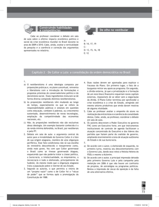 73
H
S
I
Capítulo 2 – De Collor a Lula: a consolidação da ordem democrática no brasil
1.
a) O neoliberalismo é uma ideologia composta por
proposições práticas e, no plano conceitual, reinventa
o liberalismo com a introdução de formulações e
propostas próximas do conservadorismo político e do
darwinismo social. Esses ingredientes misturam-se de
forma diversa compondo distintos neoliberalismos.
b) As proposições neoliberais vêm mudando ao longo
do tempo, especialmente no que se refere às
responsabilidades públicas e estatais em questões
como educação, combate à pobreza, ou crescimento
sustentado, desenvolvimento de novas tecnologias,
ampliação da competitividade das economias
nacionais, etc.
c) Não. As proposições neoliberais não são exclusivas
dessa ideologia. Um exemplo bastante conhecido é o
da renda mínima defendido, no brasil, por neoliberais
e pelo PT.
2. Debate em sala de aula: o argumento central do
autor para a inviabilidade do Governo Collor é o fato
de sua origem alagoana, membro de uma oligarquia
periférica. Esse fato condicionou não só sua escolha
do ministério desconhecido e inexperiente como,
ainda mais grave, fez com que Collor governasse
o brasil como se tivesse governando Alagoas,
esquecendo que não poderia tratar a classe política,
a burocracia, a intelectualidade, os empresários, a
tecnocracia e todo o eleitorado, principalmente do
Sudeste, do mesmo modo que a oligarquia alagoana
trata a população pobre e inerme de seu Estado.
3. Segundo as autoras, o que permitiu a vitória de
um “projeto vazio” como o de Collor foi o “vácuo
de poder” que se formou após a promulgação da
Constituição de 1988.
4. Duas razões devem ser apontadas para explicar o
fracasso do Plano. Em primeiro lugar, o fato de a
burguesia retirar seu apoio ao programa. Em segundo,
a dívida externa, já que a privatização e a formação
de um novo bloco financeiro requeriam novos capitais
externos, impossíveis de se obter sem a negociação
da dívida. O Plano Collor terminou por aprofundar a
crise econômica e a crise do Estado, atingindo até
mesmo setores produtivos que ainda davam mostras
de alguma vitalidade.
5. Cabe ao professor avaliar o empenho do aluno na
realização das entrevistas e a coerência do consolidado
destas. Cabe, ainda, ao professor, coordenar o debate
em sala de aula.
6. Os autores descrevem o Poder Executivo no governo
FHC como um Executivo forte, em que instrumentos
institucionais de controle de agenda facilitaram a
atuação concentrada do Executivo e dos líderes dos
partidos que faziam parte da coalizão de governo,
ampliando enormemente a área de atuação autônoma
do Estado e de sua burocracia.
7.
a) De acordo com o autor, o eleitorado de esquerda, no
primeiro turno, mostrou seu descontentamento com
o Governo Lula, dando seus votos a Heloísa Helena do
PSOL e mesmo a Alckmim.
b) De acordo com o autor, a principal impressão deixada
pelo primeiro Governo Lula e pela campanha pela
reeleição em 2006 é que não houve um confronto
de projetos, de estratégias ou programas políticos.
Restou a impressão de vácuo da oposição e da falta
de uma alternativa efetiva.
Construindo habilidades
e competências
Cabe ao professor coordenar o debate em sala
de aula sobre o efetivo impacto econômico político e
social da crise econômica mundial no brasil durante os
anos de 2009 e 2010. Cabe, ainda, avaliar a verticalidade
da pesquisa e a coerência e correção dos argumentos
apresentados no relatório.
De olho no vestibular
A:
b: 14, 17, 19
C:
D: 13, 15, 16, 18
E: 12
manual_pitagoras_história_3 ano.indd 73 1/10/2010 16:47:32
 