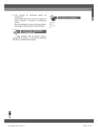74
H
S
I
8. Forte elevação do investimento público em
infraestrutura.
Desoneração tributária em uma série de setores, de
modo a estimular o crescimento no investimento
privado.
Maior previsibilidade à evolução das finanças públicas,
fixando alguns mecanismos para controle de gastos.
Nessa atividade, cabe ao professor avaliar a
verticalidade da pesquisa, a criatividade na elaboração
dos slides e a apresentação dos grupos.
De olho no vestibular
A: 9, 10
b: 12
C: 11, 13
D:
Construindo habilidades
e competências
manual_pitagoras_história_3 ano.indd 74 1/10/2010 16:47:34
 