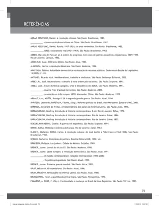 75
AARÃO REIS FILHO, Daniel. A revolução chinesa. São Paulo: Brasiliense, 1981.
___________. A construção do socialismo na China. São Paulo: Brasiliense, 1981.
AARÃO REIS FILHO, Daniel. Rússia (1917-1921): os anos vermelhos. São Paulo: Brasiliense, 1983.
___________. URSS: o socialismo real (1921-1964). São Paulo: Brasiliense, 1983.
ABREU, Marcelo de Paiva et al. A ordem do progresso. Cem anos de política econômica republicana. 1889-1989.
Rio de Janeiro: Campus, 1990.
AKCELRUD, Isaac. O Oriente Médio. São Paulo: Atua, 1984.
ALIMONDA, Héctor. A revolução Mexicana. São Paulo: Moderna, 1986.
ANASTASIA, Fátima. Autoridade democrática na alocação de recursos públicos. Cadernos da Escola do Legislativo.
13(2005): 21-28.
ANTUNES, Ricardo et al. Neoliberalismo, trabalho e sindicatos. São Paulo: Boitempo Editorial, 2002.
ARBEX JR., José. Nacionalismo: o desafio à nova ordem pós-socialista. São Paulo: Scipione, 1997.
ARBEX, José. A outra América: apogoeu, crise e decadência dos EDUA. São Paulo: Moderna, 1993.
___________. Guerra Fria: O estado terrorista. São Paulo: Moderna. 2005.
___________. revolução em três tempos: URSS, Alemanha, China. São Paulo: Moderna, 1993.
ARNAUT, Luiz; MOTTA, Rodrigo P. Sá. A segunda grande guerra. São Paulo: Atual, 1994.
AVRITZER, Leonardo; ANASTASIA, Fátima, (Org.). Reforma política no Brasil. Belo Horizonte: Editora UFMG, 2006.
BARBOSA, Alexandre de freitas. A independência dos países da América Latina. São Paulo: Ática, 1996.
BARRACLOUGH, Geofrey. Introdução à história contemporânea. 2.ed. Rio de Janeiro: Zahar, 1973.
BARRACLOUGH, Geofrey. Introdução à história contemporânea. Rio de Janeiro: Zahar, 1964.
BARRACLOUGH, Geofrey. Introdução à história contemporânea. Rio de Janeiro: Zahar, 1973.
BEIGUELMAN-MESINA, Giselle. A guerra civil espanhola. São Paulo: Scipione, 1994.
BIRNIE, Arthur. História econômica da Europa. Rio de Janeiro: Zahar, 1964.
BLANCO, Abelardo; DÓRIA, Carlos. A revolução cubana: de José Martín a Fidel Castro (1968-1959). São Paulo:
Brasiliense, 1982.
BOBBIO, Norberto. Dicionário de política. Brasília:Editora UNB, 1992. v.2.
BRACIEUX, Philippe. Los junkers. Cidade do México: Grijalbo, 1969.
BRENER, Jayme. Jornal do século XX. São Paulo: Moderna, 1998.
BRENER, Jayme. Leste europeu: a revolução democrática. São Paulo: Atual, 1991.
___________. O mundo contemporâneo: relações internacionais (1945-2000)
___________. Tragédia na Iugoslávia. São Paulo: Atual, 1992.
BRENER, Jayme. Primeira guerra mundial. São Paulo: Ática, 2001.
BRUIT, Héctor H. O imperialismo. São Paulo: Atual, 1986.
BRUIT, Hector H. Revoluções na América Latina. São Paulo: Atual, 1988.
BRUNSCHWIG, Henri. A partilha da África Negra. São Paulo, Perspectiva, 1974.
CAMARGO, A; DINIZ, E.,(Org.). Continuidade e mudança no Brasil da Nova República. São Paulo: Vértice, 1989.
REFERÊNCIAS
manual_pitagoras_história_3 ano.indd 75 1/10/2010 16:47:34
 