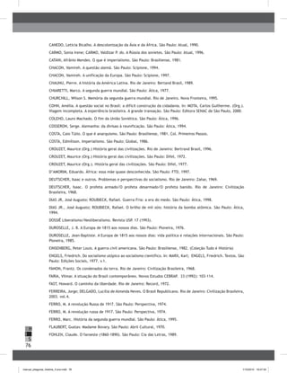 76
H
S
I
CANEDO, Letícia Bicalho. A descolonização da Ásia e da África. São Paulo: Atual, 1990.
CARMO, Sonia Irene; CARMO, Valdizar P. do. A Rússia dos sovietes. São Paulo: Atual, 1996.
CATANI, Afrânio Mendes. O que é imperialismo. São Paulo: Brasiliense, 1981.
CHACON, Vamireh. A questão alemã. São Paulo: Scipione, 1994.
CHACON, Vamireh. A unificação da Europa. São Paulo: Scipione, 1997.
CHAUNU, Pierre. A história da América Latina. Rio de Janeiro: Bertand Brasil, 1989.
CHIARETTI, Marco. A segunda guerra mundial. São Paulo: Ática, 1977.
CHURCHILL, Wilson S. Memória da segunda guerra mundial. Rio de Janeiro. Nova Fronteira, 1995.
COHN, Amélia. A questão social no Brasil: a difícil construção da cidadania. In: MOTA, Carlos Guilherme. (Org.).
Viagem incompleta. A experiência brasileira. A grande transação. São Paulo: Editora SENAC de São Paulo, 2000.
COLEHO, Lauro Machado. O fim da União Soviética. São Paulo: Ática, 1996.
COSSERON, Serge. Alemanha: da divisao à reunificação. São Paulo: Ática, 1994.
COSTA, Caio Túlio. O que é anarquismo. São Paulo: Brasiliense, 1981. Col. Primeiros Passos.
COSTA, Edmílison. Imperialismo. São Paulo: Global, 1986.
CROUZET, Maurice (Org.) História geral das civilizações. Rio de Janeiro: Bertrand Brasil, 1996.
CROUZET, Maurice (Org.) História geral das civilizações. São Paulo: Difel, 1972.
CROUZET, Maurice (Org.). História geral das civilizações. São Paulo: Difel, 1977.
D’AMORIM, Eduardo. África: essa mãe quase desconhecida. São Paulo: FTD, 1997.
DEUTSCHER, Isaac e outros. Problemas e perspectivas do socialismo. Rio de Janeiro: Zahar, 1969.
DEUTSCHER, Isaac. O profeta armado/O profeta desarmado/O profeta banido. Rio de Janeiro: Civilização
Brasileira, 1968.
DIAS JR, José Augusto; ROUBIECK, Rafael. Guerra Fria: a era do medo. São Paulo: Ática, 1998.
DIAS JR., José Augusto; ROUBIECK, Rafael. O brilho de mil sóis: história da bomba atômica. São Paulo: Ática,
1994.
DOSSIÊ Liberalismo/Neoliberalismo. Revista USP. 17 (1993).
DUROSELLE, J. B. A Europa de 1815 aos nossos dias. São Paulo: Pioneira, 1976.
DUROSELLE, Jean-Baptiste. A Europa de 1815 aos nossos dias: vida política e relações internacionais. São Paulo:
Pioneira, 1985.
EINSENBERG, Peter Louis. A guerra civil americana. São Paulo: Brasiliense, 1982. (Coleção Tudo é História)
ENGELS, Friedrich. Do socialismo utópico ao socialismo científico. In: MARX, Karl; ENGELS, Friedrich. Textos. São
Paulo: Edições Sociais, 1977. v.1.
FANON, Frantz. Os condenados da terra. Rio de Janeiro: Civilização Brasileira, 1968.
FARIA, Vilmar. A situação do Brasil contemporâneo. Novos Estudos CEBRAP. 33 (1992): 103-114.
FAST, Howard. O caminho da liberdade. Rio de Janeiro: Record, 1972.
FERREIRA, Jorge; DELGADO, Lucília de Almeida Neves. O Brasil Republicano. Rio de Janeiro: Civilização Brasileira,
2003. vol.4.
FERRO, M. A revolução Russa de 1917. São Paulo: Perspectiva, 1974.
FERRO, M. A revolução russa de 1917. São Paulo: Perspectiva, 1974.
FERRO, Marc. História da segunda guerra mundial. São Paulo: Ática, 1995.
FLAUBERT, Gustav. Madame Bovary. São Paulo: Abril Cultural, 1970.
FOHLEN, Claude. O faroeste (1860-1890). São Paulo: Cia das Letras, 1989.
manual_pitagoras_história_3 ano.indd 76 1/10/2010 16:47:34
 