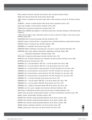 77
H
S
I
FOSE, Jonatahn E. Bismarck. São Paulo: Nova Cultural, 1987. (Coleção Os Grandes Líderes)
FRANK. Anne. Diário de Anne Frank. Rio de Janeiro: Record, 2003.
FURET, François. O passado de uma ilusão: ensaios sobre a ideia comunista no século XX. São Paulo: Siciliano,
1995.
GALBRAITH, J. Keneth. O colapso da bolsa (1929). Rio de Janeiro: Expressão e Cultura, 1972.
GALLO, Max. Garibaldi, a força do destino. São Paulo: Scritta, 1996.
GEORGE, Pierra. Panorama do mundo atual. São Paulo: Difel, 1971.
GERAB, Kátia; RESENDE, Maria Angélica C. A rebelião de Tupac Amaru. São Paulo: Brasiliense, 1987 (Coleção Tudo
é História).
GOHN, Maria da Glória, (Org.). Movimentos sociais no início do século XXI. Antigos e novos atores sociais.
Petrópolis: Vozes, 2003.
GOLDFELDER, Sônia. A primavera de praga. São Paulo: Brasiliense, 1981.
GONZÁLES, Horácio. A Comuna de Paris – os assaltantes do céu. São Paulo: Braziliense. (Coleção Tudo é História).
GONZÁLES, Horácio. A revolução russa. São Paulo: Moderna, 1986.
GOODSPEED, D.J. Lundendorf. Rio de Janeiro: Saga, 1968.
GORBACHEV, Mikhail. Perestroika: novas ideias para o meu país e o mundo. São Paulo: Best Seller, 1991.
HARNECKER, Marta, Uribe, Gabriela, Imperialismo e dependência. São Paulo: Global, 1980.
___________. Explorados e exploradores. São Paulo: Global, 1979.
HENIG, Ruth. As origens da primeira guerra mundial. São Paulo: Ática, 1991.
HIPPOLITO, Lucia. Por dentro do governo Lula. Anotações num diário de bordo. São Paulo: Futura, 2005.
HISTÓRIA do século XX. São Paulo: Abril, 1973.
HOBSBAWN, Eric J. A Era dos impérios, 1875-1914. 3. ed. Rio de Janeiro: Paz e Terra, 1988.
HOBSBAWN, Eric J. A era dos impérios: 1875-1914. 2. ed. Rio de Janeiro: Paz e Terra, 1989.
HOBSBAWN, Eric J. Era dos extremos: o breve século XX: 1914-1918. São Paulo: Cia. das Letras, 1995.
HOBSBAWN, Eric. Era dos extremos: o breve século XX: 1914-1991. São Paulo: Cia. das Letras, 1995.
HOBSBAWN, Eric. Era dos extremos: o breve século XX: 1914-1991. São Paulo: Cia. das Letras, 1995.
HOBSBAWN, Eric. Era dos extremos: o breve século XX: 1914-1991. São Paulo: Cia. das Letras, 1997.
HOBSBAWN, Eric. J. A era das revoluções. Rio de Janeiro: Paz e Terra, 1977.
HOBSBAWN, Eric. J. A era do capital: 1848-1875. 5. ed. Rio de Janeiro: Paz e Terra, 1996
HOBSBAWN, Eric. J. A era do capital: 1848-1875. Rio de Janeiro: Paz e Terra, 1997.
HOBSBAWN, Eric. J. Nações e nacionalismo desde 1780. Rio de Janeiro: Paz e Terra, 1991.
HUBERMAN, Leo. Nós, o povo: a epopeia norte-americana. São Paulo: Brasiliense, 1966.
IANNI, Otávio. O imperialismo na América Latina. Rio de Janeiro: Civilização Brasileira, 1974.
JANOTTI, Maria de Lourdes. A primeira guerra mundial: o confronto de imperialismo. São Paulo: Atual, 1992.
KARNAL, Leandro. Oriente Médio. São Paulo: Scipione, 1994.
KENNEDY, Paul. Ascensão e queda das grandes potências. Rio de Janeiro: Campus, 1995.
KENNEDY, Paul. Ascensão e queda das grandes potências. Rio de Janeiro: Campus, 1989.
KENNEDY, Paul. Ascensão e queda das grandes potências. Rio de Janeiro: Campus, 1990.
KONDER, Leandro. Introdução ao fascismo. 2.ed. Rio de Janeiro: Graal, 1979.
KONDER, Leandro. Marx: vida e obra. 6.ed. Rio de Janeiro: Paz e Terra, 1981
manual_pitagoras_história_3 ano.indd 77 1/10/2010 16:47:34
 