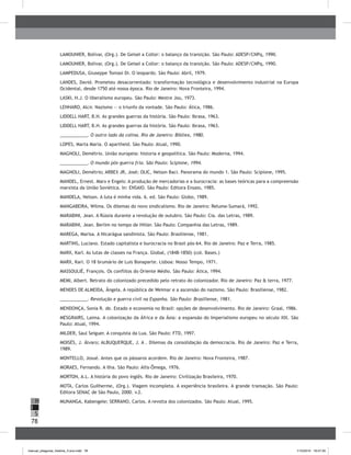78
H
S
I
LAMOUNIER, Bolívar, (Org.). De Geisel a Collor: o balanço da transição. São Paulo: ADESP/CNPq, 1990.
LAMOUNIER, Bolívar, (Org.). De Geisel a Collor: o balanço da transição. São Paulo: ADESP/CNPq, 1990.
LAMPEDUSA, Giuseppe Tomasi Di. O leopardo. São Paulo: Abril, 1979.
LANDES, David. Prometeu desacorrentado: transformação tecnológica e desenvolvimento industrial na Europa
Ocidental, desde 1750 até nossa época. Rio de Janeiro: Nova Fronteira, 1994.
LASKI, H.J. O liberalismo europeu. São Paulo: Mestre Jou, 1973.
LENHARO, Alcir. Nazismo — o triunfo da vontade. São Paulo: Ática, 1986.
LIDDELL HART, B.H. As grandes guerras da história. São Paulo: Ibrasa, 1963.
LIDDELL HART, B.H. As grandes guerras da história. São Paulo: Ibrasa, 1963.
___________. O outro lado da colina. Rio de Janeiro: Bibliex, 1980.
LOPES, Marta Maria. O apartheid. São Paulo: Atual, 1990.
MAGNOLI, Demétrio. União europeia: historia e geopolítica. São Paulo: Moderna, 1994.
___________. O mundo pós-guerra fria. São Paulo: Scipione, 1994.
MAGNOLI, Demétrio; ARBEX JR, José; OLIC, Nelson Baci. Panorama do mundo 1. São Paulo: Scipione, 1995.
MANDEL, Ernest. Marx e Engels: A produção de mercadorias e a burocracia: as bases teóricas para a compreensão
marxista da União Soviética. In: ENSAIO. São Paulo: Editora Ensaio, 1985.
MANDELA, Nelson. A luta é minha vida. 6. ed. São Paulo: Globo, 1989.
MANGABEIRA, Wilma. Os dilemas do novo sindicalismo. Rio de Janeiro: Relume-Sumará, 1992.
MARABINI, Jean. A Rússia durante a revolução de outubro. São Paulo: Cia. das Letras, 1989.
MARABINI, Jean. Berlim no tempo de Hitler. São Paulo: Companhia das Letras, 1989.
MAREGA, Marisa. A Nicarágua sandinista. São Paulo: Brasiliense, 1981.
MARTINS, Luciano. Estado capitalista e burocracia no Brasil pós-64. Rio de Janeiro: Paz e Terra, 1985.
MARX, Karl. As lutas de classes na França. Global, (1848-1850) (col. Bases.)
MARX, Karl. O 18 brumário de Luis Bonaparte. Lisboa: Nosso Tempo, 1971.
MASSOULIÉ, François. Os conflitos do Oriente Médio. São Paulo: Ática, 1994.
MEMI, Albert. Retrato do colonizado precedido pelo retrato do colonizador. Rio de Janeiro: Paz & terra, 1977.
MENDES DE ALMEIDA, Ângela. A república de Weimar e a ascensão do nazismo. São Paulo: Brasiliense, 1982.
___________. Revolução e guerra civil na Espanha. São Paulo: Brasiliense, 1981.
MENDONÇA, Sonia R. de. Estado e economia no Brasil: opções de desenvolvimento. Rio de Janeiro: Graal, 1986.
MESGRAIRS, Laima. A colonização da África e da Ásia: a expansão do Imperialismo europeu no século XIX. São
Paulo: Atual, 1994.
MILDER, Saul Seiguer. A conquista da Lua. São Paulo: FTD, 1997.
MOISÉS, J. Álvaro; ALBUQUERQUE, J. A . Dilemas da consolidação da democracia. Rio de Janeiro: Paz e Terra,
1989.
MONTELLO, Josué. Antes que os pássaros acordem. Rio de Janeiro: Nova Fronteira, 1987.
MORAES, Fernando. A ilha. São Paulo: Alfa-Ômega, 1976.
MORTON, A.L. A história do povo inglês. Rio de Janeiro: Civilização Brasileira, 1970.
MOTA, Carlos Guilherme, (Org.). Viagem incompleta. A experiência brasileira. A grande transação. São Paulo:
Editora SENAC de São Paulo, 2000. v.2.
MUNANGA, Kabengele; SERRANO, Carlos. A revolta dos colonizados. São Paulo: Atual, 1995.
manual_pitagoras_história_3 ano.indd 78 1/10/2010 16:47:35
 