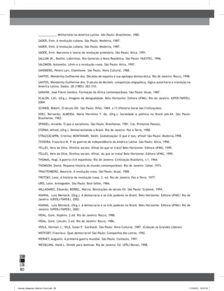 80
H
S
I
___________. Militarismo na América Latina. São Paulo: Brasiliense, 1982.
SADER, Emir. A revolução cubana. São Paulo: Moderna, 1987.
SADER, Emir. A revolução cubana. São Paulo: Moderna, 1987.
SADER, Emir. Marxismo e teoria da revolução proletária. São Paulo: Ática, 1991.
SALLUM JR., Basílio. Labirintos. Dos Generais à Nova República. São Paulo: HUCITEC, 1996.
SALOMON, Antonella. Lênin e a revolução russa. São Paulo: Ática, 1997.
SANDBERG, Peters Lars. Eisenhowe. São Paulo. Nova Cultural, 1988.
SANTOS, Wanderley Guilherme dos. Décadas de espanto e sua apologia democrática. Rio de Janeiro: Rocco, 1998.
SANTOS, Wanderley Guilherme dos. O século de Michels: competição oligopólica, lógica autoritária e transição na
América Latina. Dados. 28 (1985): 283-310.
SARAIVA, José Flávio Sombra. Formação da África contemporânea. São Paulo: Atual, 1987.
SCALON, Celi, (Org.). Imagens da desigualdade. Belo Horizonte: Editora UFMG/ Rio de Janeiro: IUPER-FAPERJ,
2004.
SCHNEB, Robert. O século XIX. São Paulo: Difel, 1969. v.13 (História Geral das Civilizações).
SORJ, Bernardo; ALMEIDA, Maria Hermínia T. de, (Org.). Sociedade e política no Brasil pós-64. São Paulo:
Brasiliense, 1983.
SPINDEL, Arnaldo. O que é socialismo. São Paulo: Brasiliense, 1981. Col. Primeiros Passos).
STEPAN, Alfred, (Org.). Democratizando o Brasil. Rio de Janeiro: Paz e Terra, 1988.
STRAZZACAPPA, Cristina; MONTANARI, Valdir. Globalização: O que é isso, afinal? São Paulo: Moderna,1998.
TEIXEIRA, Francisco M. P. As guerras de independência da América Latina. São Paulo: Ática, 1996.
TELLES, Vera da Silva. Direitos sociais. Afinal do que se trata? Belo Horizonte: Editora UFMG, 1999.
TELLES, Vera da Silva. Direitos sociais. Afinal, do que se trata? Belo Horizonte: Editora UFMG, 1999.
THOMAS, Hugl. A guerra civil espanhola. Rio de Janeiro: Civilização Brasileira, v.1. 1964.
THOMSON, David. Pequena história do mundo contemporâneo. Rio de Janeiro: Zahar, 1973.
TRAGTENBERG, Mauricio. A revolução russa. São Paulo: Atual, 1988.
TROTSKY, Leon. A história da revolução russa. 2. ed. Rio de Janeiro: Paz e Terra, 1977.
URIS, Leon. Armagedon. São Paulo: Best-Seller, 1966.
VALLADARES, Eduardo; BERBEL, Márcia. Revoluções do século XX. São Paulo: Scipione, 1994.
VIANNA, Luiz Werneck, (Org.). A democracia e os três poderes no Brasil. Belo Horizonte: Editora UFMG/ Rio de
Janeiro: IUPERJ/FAPERJ, 2002.
VIANNA, Luiz Werneck, (Org.). A democracia e os três poderes no Brasil. Belo Horizonte: Editora UFMG/ Rio de
Janeiro: IUPERJ/FAPERJ, 2002.
VIDAL, Gore. Império. 2.ed. Rio de Janeiro: Rocco, 1986.
VIDAL, Gore. Lincoln. 2.ed. Rio de Janeiro: Rocco, 1986.
VIOLA, Herman J.; VILA, Susan P. Garibaldi. São Paulo: Nova Cultural, 1987. (Coleção os Grandes Líderes)
WEFFORT, Francisco. Qual democracia? São Paulo: Companhia das Letras, 1992.
WERNET, Augustin. A primeira guerra mundial. São Paulo: Contexto, 1991.
WESSELING, Henk L. Dividir para dominar. Rio de Janeiro: Ed. UFRJ/Revan, 1998.
manual_pitagoras_história_3 ano.indd 80 1/10/2010 16:47:35
 