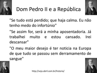 Dom Pedro II e a República
"Se tudo está perdido; que haja calma. Eu não
tenho medo do infortúnio"
"Se assim for, será a minha aposentadoria. Já
trabalhei muito e estou cansado. Irei
descansar"
"O meu maior desejo é ter noticia na Europa
de que tudo se passou sem derramamento de
sangue"

            http://veja.abril.com.br/historia/
 