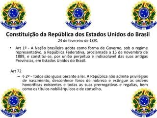 Constituição da República dos Estados Unidos do Brasil
                            24 de fevereiro de 1891
 • Art 1º - A Nação brasileira adota como forma de Governo, sob o regime
   representativo, a República Federativa, proclamada a 15 de novembro de
   1889, e constitui-se, por união perpétua e indissolúvel das suas antigas
   Províncias, em Estados Unidos do Brasil.

 Art 72
     – § 2º - Todos são iguais perante a lei. A República não admite privilégios
        de nascimento, desconhece foros de nobreza e extingue as ordens
        honoríficas existentes e todas as suas prerrogativas e regalias, bem
        como os títulos nobiliárquicos e de conselho.
 