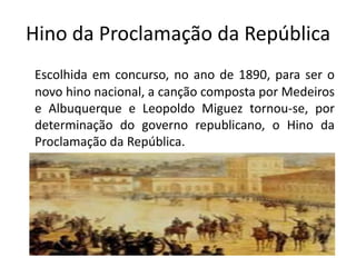 Hino da Proclamação da República
Escolhida em concurso, no ano de 1890, para ser o
novo hino nacional, a canção composta por Medeiros
e Albuquerque e Leopoldo Miguez tornou-se, por
determinação do governo republicano, o Hino da
Proclamação da República.
 