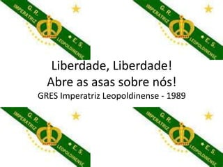 Liberdade, Liberdade!
  Abre as asas sobre nós!
GRES Imperatriz Leopoldinense - 1989
 