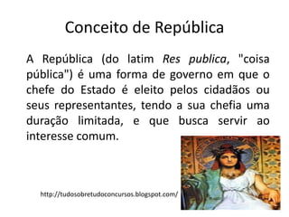 Conceito de República
A República (do latim Res publica, "coisa
pública") é uma forma de governo em que o
chefe do Estado é eleito pelos cidadãos ou
seus representantes, tendo a sua chefia uma
duração limitada, e que busca servir ao
interesse comum.



  http://tudosobretudoconcursos.blogspot.com/
 