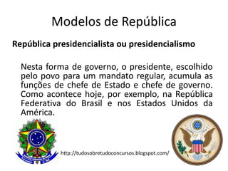 Modelos de República
República presidencialista ou presidencialismo

  Nesta forma de governo, o presidente, escolhido
  pelo povo para um mandato regular, acumula as
  funções de chefe de Estado e chefe de governo.
  Como acontece hoje, por exemplo, na República
  Federativa do Brasil e nos Estados Unidos da
  América.



            http://tudosobretudoconcursos.blogspot.com/
 