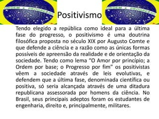 Positivismo
Tendo elegido a república como ideal para a última
fase do progresso, o positivismo é uma doutrina
filosófica proposta no século XIX por Augusto Comte e
que defende a ciência e a razão como as únicas formas
possíveis de apreensão da realidade e de orientação da
sociedade. Tendo como lema “O Amor por princípio; a
Ordem por base; o Progresso por fim” os positivistas
vêem a sociedade através de leis evolutivas, e
defendem que a última fase, denominada científica ou
positiva, só seria alcançada através de uma ditadura
republicana assessorada por homens da ciência. No
Brasil, seus principais adeptos foram os estudantes de
engenharia, direito e, principalmente, militares.
 