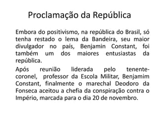 Proclamação da República
Embora do positivismo, na república do Brasil, só
tenha restado o lema da Bandeira, seu maior
divulgador no país, Benjamin Constant, foi
também um dos maiores entusiastas da
república.
Após     reunião    liderada    pelo    tenente-
coronel, professor da Escola Militar, Benjamim
Constant, finalmente o marechal Deodoro da
Fonseca aceitou a chefia da conspiração contra o
Império, marcada para o dia 20 de novembro.
 