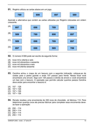 01. Rogério utilizou as cartas abaixo em um jogo.

             789                     698            897                589

Assinale a alternativa que contém as cartas utilizadas por Rogério colocadas em ordem
crescente.

(A)
          897                       698         789                 589

(B)
          589                       789         698                 897

(C)
          589                       698         789                 897

(D)
          897                       698         589                 789


02. O número 9 806 pode ser escrito da seguinte forma:
(A)   nove mil e oitenta e seis
(B)   nove mil oitocentos e sessenta
(C)   nove mil oitocentos e seis
(D)   nove mil oitenta sessenta


03. Carolina achou o mapa de um tesouro com a seguinte indicação: coloque-se de
      costas para a pedra grande e ande 157 passos para frente. Nesse local você
      encontrará uma árvore. Siga com 126 passos à direita da árvore e você encontrará
      um baú com o tesouro. A operação que permite calcular quantos passos Carolina
      deve andar para encontrar o tesouro é:

(A)   157 - 126
(B)   157 × 126
(C)   157 + 126
(D)   157 ÷ 126


04. Renata recebeu uma encomenda de 250 ovos de chocolate. Já fabricou 114. Para
      determinar quantos ovos ela precisa fabricar para completar essa encomenda deve-
      se fazer a operação:
(A)   250 - 114
(B)   250 + 114
(C)   250 × 114
(D)   250 ÷ 114

SARESP 2005 – tarde – 3a série EF                                                   15
 