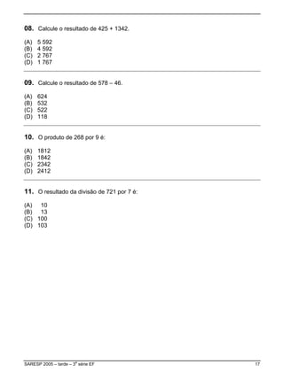 08. Calcule o resultado de 425 + 1342.
(A)   5 592
(B)   4 592
(C)   2 767
(D)   1 767


09. Calcule o resultado de 578 – 46.
(A)   624
(B)   532
(C)   522
(D)   118


10. O produto de 268 por 9 é:
(A)   1812
(B)   1842
(C)   2342
(D)   2412


11. O resultado da divisão de 721 por 7 é:
(A) 10
(B) 13
(C) 100
(D) 103




SARESP 2005 – tarde – 3a série EF            17
 