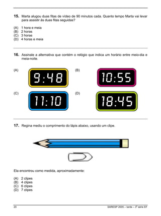 15. Marta alugou duas fitas de vídeo de 90 minutos cada. Quanto tempo Marta vai levar
      para assistir às duas fitas seguidas?

(A)   1 hora e meia
(B)   2 horas
(C)   3 horas
(D)   4 horas e meia



16. Assinale a alternativa que contém o relógio que indica um horário entre meio-dia e
      meia-noite.


(A)                                       (B)




(C)                                       (D)




17. Regina mediu o comprimento do lápis abaixo, usando um clipe.




Ela encontrou como medida, aproximadamente:

(A)   2 clipes
(B)   4 clipes
(C)   6 clipes
(D)   7 clipes




20                                                          SARESP 2005 – tarde – 3a série EF
 