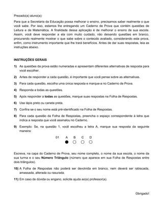 Prezado(a) aluno(a):
Para que a Secretaria da Educação possa melhorar o ensino, precisamos saber realmente o que
você sabe. Por isso, estamos lhe entregando um Caderno de Prova que contém questões de
Leitura e de Matemática. A finalidade dessa aplicação é de melhorar o ensino de sua escola.
Assim, você deve responder a ela com muito cuidado, não deixando questões em branco,
procurando realmente mostrar o que sabe sobre o conteúdo avaliado, considerando esta prova,
enfim, como instrumento importante que lhe trará benefícios. Antes de dar suas respostas, leia as
instruções abaixo.



INSTRUÇÕES GERAIS

1) As questões da prova estão numeradas e apresentam diferentes alternativas de resposta para
   você escolher.

2) Antes de responder a cada questão, é importante que você pense sobre as alternativas.

3) Para cada questão, escolha uma única resposta e marque-a no Caderno de Prova.

4) Responda a todas as questões.

5) Após responder a todas as questões, marque suas respostas na Folha de Respostas.

6) Use lápis preto ou caneta preta.

7) Confira se o seu nome está pré-identificado na Folha de Respostas.

8) Para cada questão da Folha de Respostas, preencha o espaço correspondente à letra que
   indica a resposta que você assinalou no Caderno.

9) Exemplo: Se, na questão 1, você escolheu a letra A, marque sua resposta da seguinte
   maneira:

                              01      A   B     C     D




Escreva, na capa do Caderno de Prova, seu nome completo, o nome da sua escola, o nome da
sua turma e o seu Número Triângulo (número que aparece em sua Folha de Respostas entre
dois triângulos).

10) A Folha de Respostas não poderá ser devolvida em branco, nem deverá ser rabiscada,
    amassada, alterada ou rasurada.

11) Em caso de dúvida ou engano, solicite ajuda ao(a) professor(a).



                                                                                       Obrigado!
 