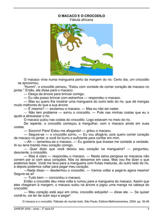 O MACACO E O CROCODILO
                                         Fábula africana




        O macaco vivia numa mangueira perto da margem do rio. Certo dia, um crocodilo
   se aproximou.
        “Humm”, o crocodilo pensou, “Estou com vontade de comer coração de macaco no
jantar.” Então, ele disse para o macaco:
        — Desça da árvore para brincar comigo.
        — Eu não posso brincar com estranhos — respondeu o macaco.
        — Mas eu quero lhe mostrar uma mangueira do outro lado do rio, que dá mangas
muito melhores do que a sua árvore.
        — É mesmo? — exclamou o macaco. — Mas eu não sei nadar.
        — Não tem problema — sorriu o crocodilo. — Pule nas minhas costas que eu o
ajudo a atravessar o rio.
        O macaco pulou nas costas do crocodilo. Logo estavam no meio do rio.
        De repente, o crocodilo começou a mergulhar, com o macaco ainda em suas
costas.
        — Socorro! Pare! Estou me afogando! — gritou o macaco.
        — Segure-se — o crocodilo sorriu. — Eu vou afogá-lo, pois quero comer coração
de macaco no jantar, e você foi burro o suficiente para confiar em mim.
        —Ah — lamentou-se o macaco. — Eu gostaria que tivesse me contado a verdade.
Aí eu teria trazido meu coração comigo.
        — Quer dizer que você deixou seu coração na mangueira? — perguntou,
descrente, o crocodilo.
        — Mas é claro — respondeu o macaco. — Nesta selva perigosa os macacos não
correm por aí com seus corações. Nós os deixamos em casa. Mas vou lhe dizer o que
podemos fazer. Você me leva para a mangueira com frutas maduras, do outro lado do rio,
e depois podemos voltar para pegar meu coração.
        —Nada disso — desdenhou o crocodilo. — Vamos voltar e pegá-lo agora mesmo!
Segure-se aí!
        — Tudo bem — concordou o macaco.
        Então o crocodilo deu meia volta e rumou para a mangueira do macaco. Assim que
eles chegaram à margem, o macaco subiu na árvore e jogou uma manga na cabeça do
crocodilo.
        — Meu coração está aqui em cima, crocodilo estúpido! — disse ele. — Se quiser
comê-lo, vai ter de subir aqui e pegar!
      O macaco e o crocodilo, Fábulas do mundo todo. São Paulo: Editora Melhoramentos, 2004. pp. 35-36

SARESP 2005 – tarde – 3a série EF                                                                   5
 