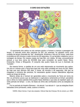 O GIRO DAS ESTAÇÕES




      O movimento dos astros no céu sempre ajudou o homem a marcar a passagem do
tempo. O intervalo entre dois nasceres do Sol, por exemplo, foi adotado como uma
unidade de tempo chamada de “dia”. Atualmente, dividimos o dia em 24 horas, cada hora
é dividida em 60 minutos e cada minuto em 60 segundos. A Lua também colaborou com a
contagem do tempo. Os nossos meses de hoje têm, em média, 30 dias, provavelmente
porque a Lua leva cerca de 29,5306 dias para completar as quatro fases: Nova,
Crescente, Cheia e Minguante. O conjunto das quatro fases da Lua é chamado de
“lunação.”
    Da mesma forma, a medida de um ano está relacionada ao movimento dos astros.
Um ano é o tempo que a Terra leva para dar uma volta completa em torno do Sol. Sabe-
se hoje que isso demora 365 dias, 5 horas, 48 minutos e 46 segundos. Até que se
chegasse a números tão precisos, foi necessário ajustar nossos calendários algumas
vezes ao longo do tempo.
    Mesmo antes de o homem ter aprendido sobre o movimento da Terra em torno do
Sol, os primeiros povos que se dedicaram à agricultura certamente já tinham percebido
que o clima no nosso planeta tinha quatro fases distintas e que elas se repetiam após um
certo período de tempo – o ano. As fases do clima são conhecidos como as estações do
ano!
    Foi no período do Império Romano – do século 1 ao século 4 – que as estações foram
batizadas como primavera, verão, outono e inverno.

         VIEIRA, Gilson Gomes. O giro das estações. Ciência Hoje das Crianças, Rio de Janeiro, jun. 2000.




SARESP 2005 – tarde – 3a série EF                                                                      7
 