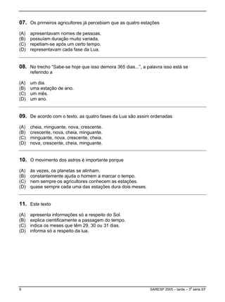 07. Os primeiros agricultores já percebiam que as quatro estações
(A)   apresentavam nomes de pessoas.
(B)   possuíam duração muito variada.
(C)   repetiam-se após um certo tempo.
(D)   representavam cada fase da Lua.


08. No trecho “Sabe-se hoje que isso demora 365 dias...”, a palavra isso está se
      referindo a

(A)   um dia.
(B)   uma estação de ano.
(C)   um mês.
(D)   um ano.


09. De acordo com o texto, as quatro fases da Lua são assim ordenadas
(A)   cheia, minguante, nova, crescente.
(B)   crescente, nova, cheia, minguante.
(C)   minguante, nova, crescente, cheia.
(D)   nova, crescente, cheia, minguante.


10. O movimento dos astros é importante porque
(A)   às vezes, os planetas se alinham.
(B)   constantemente ajuda o homem a marcar o tempo.
(C)   nem sempre os agricultores conhecem as estações.
(D)   quase sempre cada uma das estações dura dois meses.


11. Este texto
(A)   apresenta informações só a respeito do Sol.
(B)   explica cientificamente a passagem do tempo.
(C)   indica os meses que têm 29, 30 ou 31 dias.
(D)   informa só a respeito da lua.




8                                                             SARESP 2005 – tarde – 3a série EF
 